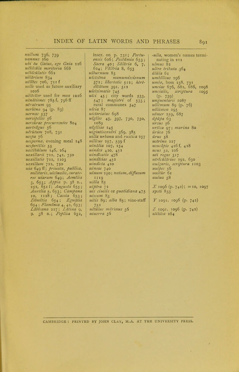 vallum 736, 739 uanntis j6o ubi tit Gains, e^o Gaia 116 tifhlcttla meritoria 668 ni^htciilatio 662 uelariuDi 834 tielites 706, 711 f uelle used as future auxiliary 1026 tielociler used for 7}iox 1026 uenationes 785 f, 796 ff uei atritm 95 uerbena 94 (p. 83) uernae 537 uersipelles 56 uerstirae procurrentes 804 uertr&gtis 56 uijt'tttim 708, 731 76 uespema, evening meal 248 uespertilio 55 uestibiiltim 246, 264 xiexillarii 722, 742, 750 uexillatio ill, 1103 uexilhim 722, 750 j/ia 649 ff; priuata, publica, militaris, ulcinalis, airato- res uiarnni 649; Aetnilia 3> 653; ^/j*/a p. 38 n., SS'J. 651 f; Augusta 655 ; Aiireh'a e,, 6-i3; Cainpana 10, 1128; Cassia 653; Ddinttia 654; Egndtia 654 ; Flaminia 4, 42, 653; L&bicana 227 ; Ldtina g, p. 38 n.; Popilia 652, inscr. on p. 731; Portu- ensis 626; Postiimia 653; Sacra 40; Sdlaria 6, 7, 624; Vdlifria 8, 653 viburmnn 83 uicesiina manumissionum 372; liber talis 512; dltatum 391, 512 uicesimatio 745 «fa 45 ; city wards 533, S47 ; magistri of 533 ; rural communes 547 87 tdctoriatiis 698 45, 397, 730, 750, 1089 utgiliae 245 tiigintisextnri 369, 385 ;<zV/a urbana and riislica 257 7<iy/'«<j' 257, 539 f intidlia 107, 254 tiindex 420, 452 nindtcatio 478 uindlciae 452 uindicta 420 nineae 740 znmim 250; natiitn, diffttsum 1119 «/<5/a 85 uipera 72 z^zj ciuilis or quotidiana 475 tiiscum 83 j<z7w 89; 85; vine-staff 752 uituhis tndrinus 56 uitierra 56 -2///a, women's names termi- nating in 222 ulmus 82 z<//;'^) iribiita 364 61 umbilicus 296 umbo, boss 238, 731 unciae 676, 682, 686, 1098 tincialis, scriptura 1095 (P- 739) unguentarti 1087 udlemum 89 (p. 76) uSliimen 295 iiomer 259, 687 iipiipa 63 ursus 56 urtica 97 ; marina 80 icruca 76 «7^2« 58 ustrtna 227 usucdpio 426 f, 428 32, 226 2«/j rcifaj- 317 utriciildrius 292, 630 itulgaris, scriptura 1103 uulpes 56 uultur 6x uulua 58 Ji' 1096 (p. 742); =10, 1097 833 y 1091, 1096 (p. 742) Z 1091, 1096 (p. 742) zdtheca 264 CAMBRIDGE: PRINTED BY JOHN CLAY, M.A. AT THE UNIVERSITY PRESS.