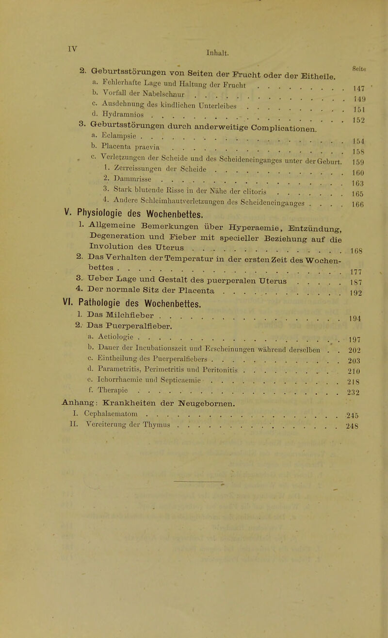 Inhalt. 2. Qeburtsstörungen von Seiten der Frucht oder der Eitheile. a. Fehlerhafte Lage und Hilltang der Frucht b. Vorfall der Nabelschnur *'''*'''•*••• 149 c. Ausdehnung des kindlichen Unterleibes  ^^j d. Hydramnios . J52 3. Geburtsstörungen durch anderweitige Complicationen. a. Eclampsie . . . . ^ 154 D. Flacenta praevia . c. Verletzungen der Scheide und des Scheideneinganges unter der Geburt.' 159 1. Zerreissungen der Scheide 2. Dammrisse ^g.^ 3. Stark blutende Risse in der Nähe der clitoris 165 4. Andere Schleimhaut\'crletzungen des Scheideneinganges . . . 166 V. Physiologie des Wochenbettes. 1. Allgemeine Bemerkungen über Hyperaemie, Entzündung, Degeneration und Fieber mit specieller Beziehung auf die Involution des Uterus 168 2. Das Verhalten der Temperatur in der ersten Zeit des Wochen- bettes 17 ( 3. Ueber Lage und Gestalt des puerperalen Uterus 187 4. Der normale Sitz der Placenta 192 VI. Pathologie des Wochenbettes. 1. Das Milchfleber ig^ 2. Das Puerperalfieber. a. Aetiologie _ _ jg^j b. Dauer der Incubationszeit und Erscheinungen während derselben .' . 202 c. Eintheilung des Puerperalfiebers 203 d. Parametritis, Perimetritis und Peritonitis 210 e. Ichorrhaemie und Septicaemie 218 f. Therapie 232 Anhang: Krankheiten der Neugebornen. I. Cephalaematom 245 II. Vereiterung der Thymus ■ 248