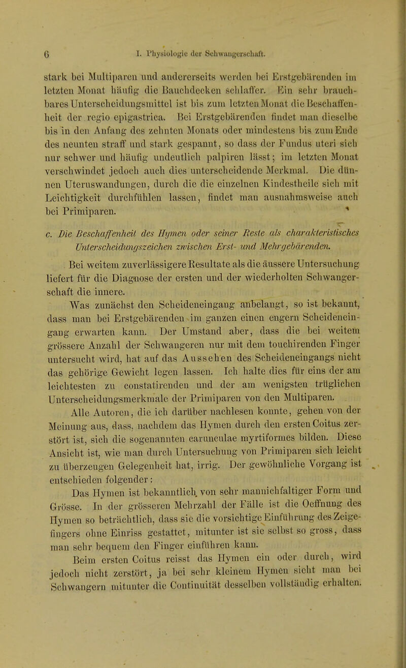stark bei Multiparen und andererseits werden l)ei Erstji;ebärcuden im letzten Monat häufig die Bauclidecken schlaffer. Ein sehr brauch- bares Unterscheidungsniittel ist bis zum letzten Monat die Beschaffen- heit der regio epigastrica. Bei Erstgebärenden findet mau diesell)e bis in den Anfang des zehnten Monats oder mindestens l)is zum Ende des neunten straff und stark gespannt, so dass der Fundus uteri sich nur schwer und häufig undeutlich palpiren lässt; im letzten Monat verschwindet jedoch auch dies unterscheidende Merkmal. Die dün- nen Uteruswaudungen, durch die die einzelnen Kindestheile sich mit Leichtigkeit durchfühlen lassen, findet man ausnahmsweise auch bei Primiparen. c. Die Beschaffenheit des Hymen oder seiner Reste als charakteristisches Unterscheidungszeichen zwischen Erst- und Mehr gebär enden. Bei weitem zuverlässigere Resultate als die äussere Untersuchung liefert für die Diagnose der ersten und der wiederholten Schwanger- schaft die innere. Was zunächst den Scheideneingang anbelangt, so ist bekannt, dass man bei Erstgebärenden äm ganzen einen engern Scheidenein- gang erwarten kann. Der Umstand aber, dass die bei weitem grössere Anzahl der Schwangeren nur mit dem touchirenden Finger untersucht wird, hat auf das Aussehen des Scheideneingangs nicht das gehörige Gewicht legen lassen. Ich halte dies für eins der am leichtesten zu constatirenden und der am wenigsten trüglichen Unterscheidungsmerkmale der Primiparen von den Multiparen. Alle Autoren, die ich darüber nachlesen konnte, gehen von der Meinung aus, dass, nachdem das Hymen durch den ersten Coitus zer- stört ist, sich die sogenannten caruncnlae myrtiformes bilden. Diese Ansicht ist, wie man durch Untersuchung von Primiparen sich leicht zu überzeugen Gelegenheit hat, irrig. Der gewöhnliche Vorgang ist entschieden folgender: Das Hymen ist bekanntlich von sehr maunichfaltiger Form und Grösse. In dei' grösseren Mehrzahl der Fälle ist die Oeffnung des Hymen so beträchtlich, dass sie die vorsichtige Einführung des Zeige- fingers ohne Einriss gestattet, mitunter ist sie selbst so gross, dass man sehr bequem den Finger einführen kann. Beim ersten Coitus reisst das Hymen ein oder durch, wird jedoch nicht zerstört, ja bei sehr kleinem Hymen sieht man bei Schwangern mitunter die Continuität desselben vollständig erhalten.