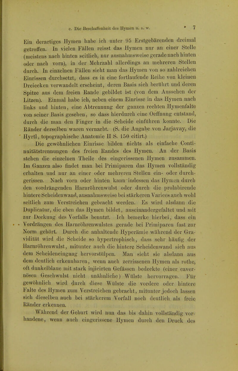 c. Die Besclmfi'cnheit dca llyuien u. s. w. Ein derartig-es Hymen habe icli unter 95 Erstgebärenden dreinuil getrotien. In vielen Fällen reisst das Hymen nur an einer Stelle (meistens nach hinten seitlich, nur ausnahmsweise gerade nach hinten oder nach vorn), in der Mehrzahl allerdings an mehreren Stellen durch. In einzelneu Fällen sieht man das Hymen von so zahlreichen Einrissen durchsetzt, dass es in eine fortlaufende Reihe von kleinen Dreiecken verwandelt erscheint, deren Basis sich berührt und deren Spitze aus dem freien Rande gebildet ist (von dem Aussehen der Litzen). Einmal habe ich, neben einem Einrisse in das Hymen nach links und hinten, eine Abtrennung der ganzen rechten Hymenfalte von seiner Basis gesehen, so dass hierdurch eine Oeffnung entstand, durch die man den Finger in die Scheide einführen konnte. Die Ränder derselben waren vernarbt. (S. die Angabe von Jarjavay, die ' Hyrtl, topographische Anatomie HS. 150 citirt.) Die gewöhnlichen Einrisse bilden nichts als einfache Conti- nuitätstrennungen des freien Randes des Hymen. An der Basis stehen die einzelnen Theile des eingerissenen Hymen zusammen. Im Glänzen also findet man bei Primiparen das Hymen vollständig erhalten und nur an einer oder mehreren Stellen ein- oder durch- gerissen. Nach vorn oder hinten kann indessen das Hymen durch den vordrängenden Harnröhrenwulst oder durch die prolabirende hintere Scheidenwand, ausnahmsweise bei stärkeren Varices auch wohl seitlich zum Verstreichen gebracht werden. Es wird alsdann die Duplicatur, die eben das Hymen bildet, auseinandergefaltet und mit zur Deckung des Vorfalls benutzt. Ich bemerke hierbei, dass ein • Vordrängen des Harnröhrenwulstes gerade bei Primiparen fast zur Norm gehört. Durch die anhaltende Hyperämie während der Gra- vidität wird die Scheide so hypertrophisch, dass sehr häufig der Harnröhrenwulst, mitunter auch die hintere Scheiden wand sich aus dem Scheideneingaug hervorstülpen. Man sieht sie alsdann aus dem deutlich erkennbaren, wenn auch zerrissenen Hymen als rothe, oft dunkelblaue mit stark injicirten Gelassen bedeckte (einer caver- nösen Geschwulst nicht unähnliche) Wülste hervorragen. Für gewöhnlich wird durch diese Wülste die vordere oder hintere Falte des Hymen zum Verstreichen gebracht, mitunter jedoch lassen sich dieselben auch bei stärkerem Vorfall noch deutlich, als freie Ränder erkennen. Während der Geburt wird nun das bis dahin vollständig vor- handene, wenn auch eingerissene Hymen durch den Druck des