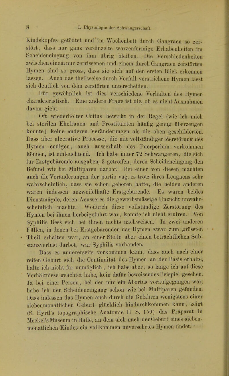 Kindskopfes getöcltct und im Wochenbett durch Gangracn so zer- stört, dass nur. ganz vereinzelte warzenförmige Erhabenheiten im Scheideneing-ang- von ihm übrig bleiben. Die Verschiedenheiten zwischen einem nur zerrissenen und einem durch Gangraen zerstörten Hymen sind so gross, dass sie sich auf den ersten Blick erkennen lassen. Auch das theilweise durch Vorfall verstrichene Hymen lässt sich deutlich von dem zerstörten unterscheiden. Für gewöhnlich ist dies verschiedene Verhalten des Hymen charakteristisch. Eine andere Frage ist die, ob es nicht Ausnahmen davon giebt. Oft wiederholter Coitus bewirkt in der Regel (wie ich mich bei sterilen Ehefrauen und Prostituirten häufig genug Uberzeugen konnte) keine anderen Veränderungen als die oben geschilderten. Dass aber ulcerative Processe, die mit vollständiger Zerstörung des Hymen endigen, auch ausserhalb des Puerperium vorkommen können, ist einleuchtend. Ich habe unter 72 Schwangeren, die sich für Erstgebärende ausgaben, 3 getroffen, deren Scheideneingang den Befund wie bei Multiparen darbot. Bei einer von diesen machten auch die Veränderungen der portio vag. es trotz ihres Leugnens sehr wahrscheinlich, dass sie schon geboren hatte, die beiden anderen waren indessen unzweifelhafte Erstgebärende. Es waren beides Dienstmägde, deren Aeusseres die gewerbsmässige Unzucht unwahr- scheinlich machte. Wodurch diese vollständige Zerstörung des . Hymen bei ihnen herbeigeführt war, konnte ich nicht eruiren. Von Syphilis Hess sich bei ihnen nichts nachweisen. In zwei anderen Fällen, in denen bei Erstgebärenden das Hymen zwar zum grössten • Theil erhalten war, an einer Stelle aber einen beträchtlichen Sub- stanzverlust darbot, war Syphilis vorhanden. Dass es andererseits vorkommen kann, dass auch nach einer reifen Geburt sich die Continuität des Hymen an der Basis erhalte, halte ich nicht für unmöglich , ich habe aber, so lange ich auf diese Verhältnisse geachtet habe, kein dafür beweisendes Beispiel gesehen. Ja bei einer Person, bei der nur ein Abortus voraufgegangen war, habe ich den Scheideneingang schon wie bei Multiparen gefunden. Dass indessen das Hymen auch durch die Gefahren wenigstens einer siebenmonatlichen Geburt glücklich hindurchkommen kann, zeigt (S. Hyrtl's topographische Anatomie II S. 150) das Präparat in Meckel's Museum in Halle, an dem sich nach der Geburt eines sieben- monatlichen Kindes ein vollkommen unversehrtes Hymen findet.