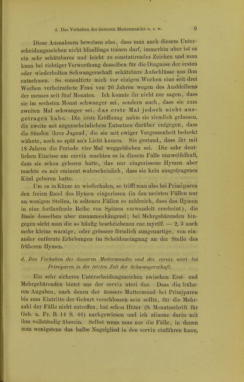 Diese Aiisnahnieu beweisen also, dass man auch diesem Unter- scheidungszeichen nicht blindlings trauen darf, immerhin aber ist es ein sehr schätzbares und leicht zu constatirendes Zeichen und man kann bei richtiger Verwerthung- desselben für die Diagnose der ersten oder wiederholten Schwangerschaft schätzbare Aufschlüsse aus ihm entnehmen. So consultirte mich vor einigen Wochen eine seit drei Wochen verheirathete Frau von 26 Jahren wegen des Ausbleibens der menses seit fünf Monaten. Ich konnte ihr nicht nur sagen, dass sie im sechsten Monat schwanger sei, sondern auch, dass sie zum zweiten Mal schwanger sei, das erste Mal jedoch nicht aus- getragen habe. Die erste Eröffnung nahm sie ziemlich gelassen, die zweite mit augenscheinlichem Entsetzen darüber entgegen, dass die Sünden ihrer Jugend, die sie mit ewiger Vergessenheit bedeckt wähnte, noch so spät an's Licht kamen. Sie gestand, dass ihr mit 18 Jahren die Periode vier Mal weggeblieben sei. Die sehr deut- lichen Einrisse am cervix machten es in diesem Falle unzweifelhaft, dass sie schon geboren hatte, das nur eingerissene Hymen aber machte es mir eminent wahrscheinlich, dass sie kein ausgetragenes Kind geboren hatte. Um es in Kürze zu wiederholen, so trifft man also bei Primiparen den freien Rand des Hymen eingerissen (in den meisten Fällen nur an wenigen Stellen, in seltenen Fällen so zahlreich, dass das Hymen in eine fortlaufende Reihe von Spitzen verwandelt erscheint), die Basis desselben aber zusammenhängend; bei Mehrgebärenden hin- gegen sieht man die so häufig beschriebeneu car. myrtif. — 2, 3 auch mehr kleine warzige, oder grössere förmlich zungenartige, von ein- ander entfernte Erhebungen im Scheideneingang an der Stelle des früheren Hymen. d. Das Verhallen des äusseren Mutlermundes und des cervix uteri bei Primiparen in der letzten Zeit der Schwangerschaß. Ein sehr sicheres Unterscheidungszeichen zwischen Erst- und Mehrgebärenden bietet uns der cervix uteri dar. Dass die frühe- ren Angaben, nach denen der äussere Muttermund bei Primiparen bis zum Eintritte der Geburt verschlossen sein sollte, für die Mehr- zahl der Fälle nicht zutreffen, hat schon Hüter (S. Monatsschrift für Geb. u. Fr. B. 14 S. 46) nachgewiesen und ich stimme darin mit ihm vollständig überein. Selbst wenn man nur die Fälle, in denen man wenigstens das halbe Nagelgiied in den cervix einführen kann,