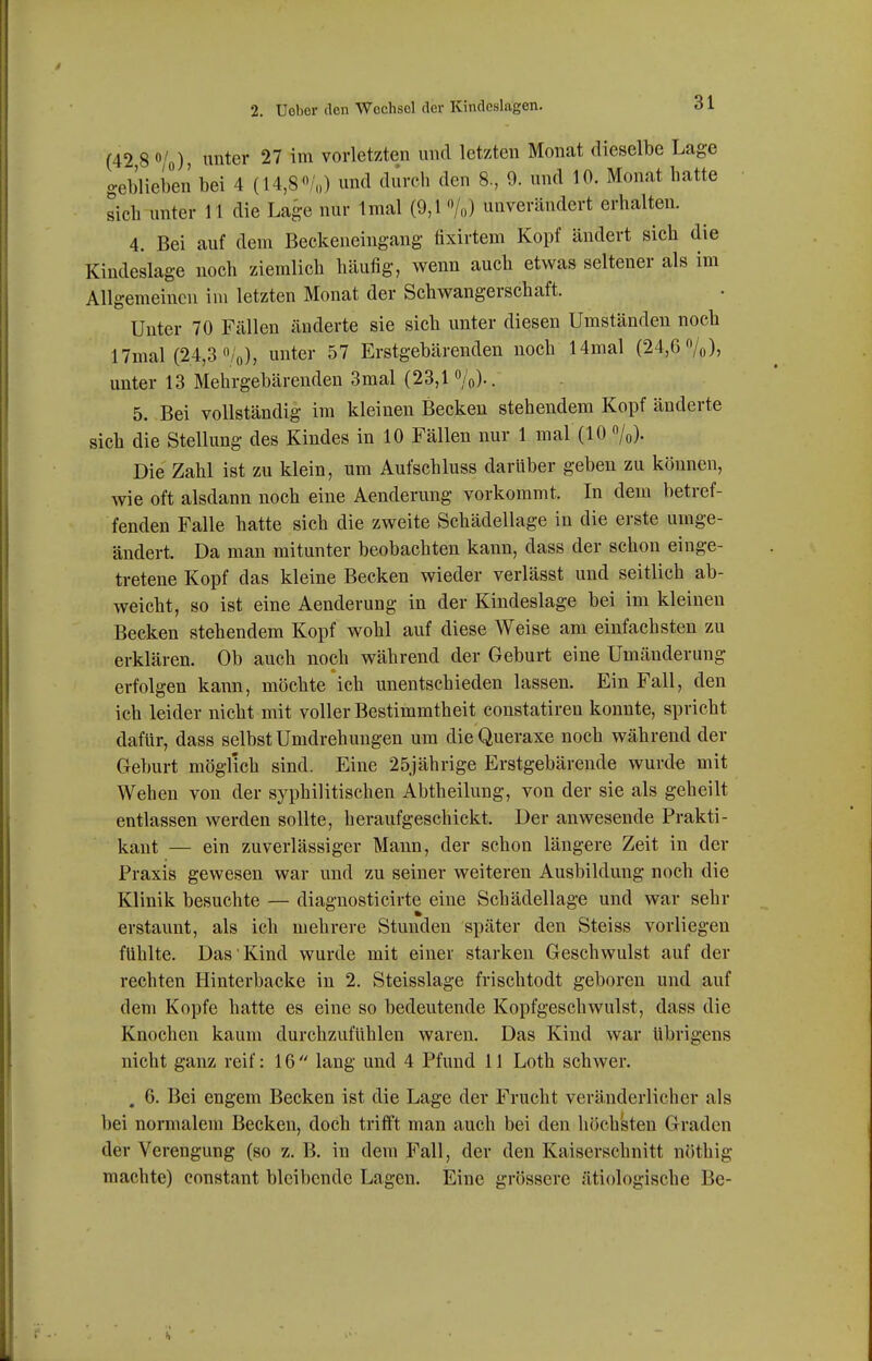 (42 8 o/o) ntei* 27 im vorletzten und letzten Monat dieselbe Lage geblieben bei 4 (14,80/o) und duvcli den 8, 9. und 10. Monat batte sieh unter 11 die Lage nur Imal (9,1 '»/o) unverändert erhalten. 4. Bei auf dem Beekeneingang fixirtem Kopf ändert sich die Kindeslage noch ziemlich häufig, wenn auch etwas seltener als im Allgemeinen im letzten Monat der Schwangerschaft. Unter 70 Fällen änderte sie sich unter diesen Umständen noch 17mal (24,3 /'o), unter 57 Erstgebärenden noch Hrnal (24,6%)» unter 13 Mehrgebärenden 3mal (23,1%).. 5. Bei vollständig im kleinen Becken stehendem Kopf änderte sich die Stellung des Kindes in 10 Fällen nur 1 mal (10 %). Die Zahl ist zu klein, um Aufschluss darüber geben zu können, wie oft alsdann noch eine Aenderung vorkommt. In dem betref- fenden Falle hatte sich die zweite Schädellage in die erste umge- ändert. Da man mitunter beobachten kann, dass der schon einge- tretene Kopf das kleine Becken wieder verlässt und seitlich ab- weicht, so ist eine Aenderung in der Kindeslage bei im kleinen Becken stehendem Kopf wohl auf diese Weise am einfachsten zu erklären. Ob auch noch während der Geburt eine Umänderung erfolgen kann, möchte ich unentschieden lassen. Ein Fall, den ich leider nicht mit voller Bestimmtheit constatiren konnte, spricht dafür, dass selbst Umdrehungen um dieQueraxe noch während der Geburt möglich sind. Eine 25jährige Erstgebärende wurde mit Wehen von der syphilitischen Abtheilung, von der sie als geheilt entlassen werden sollte, heraufgeschickt. Der anwesende Prakti- kant — ein zuverlässiger Mann, der schon längere Zeit in der Praxis gewesen war und zu seiner weiteren Ausbildung noch die Klinik besuchte — diagnosticirte eine Schädellage und war sehr erstaunt, als ich mehrere Stunden später den Steiss vorliegen fühlte. Das Kind wurde mit einer starken Geschwulst auf der rechten Hinterbacke in 2. Steisslage frischtodt geboren und auf dem Kopfe hatte es eine so bedeutende Kopfgeschwulst, dass die Knochen kaum durchzufühlen waren. Das Kind war übrigens nicht ganz reif: 16  lang und 4 Pfund 11 Loth schwer. , 6. Bei engem Becken ist die Lage der Frucht veränderlicher als bei normalem Becken, doch trifft man auch bei den höchsten Graden der Verengung (so z. B. in dem Fall, der den Kaiserschnitt nöthig machte) constant bleibende Lagen. Eine grössere ätiologische Be-