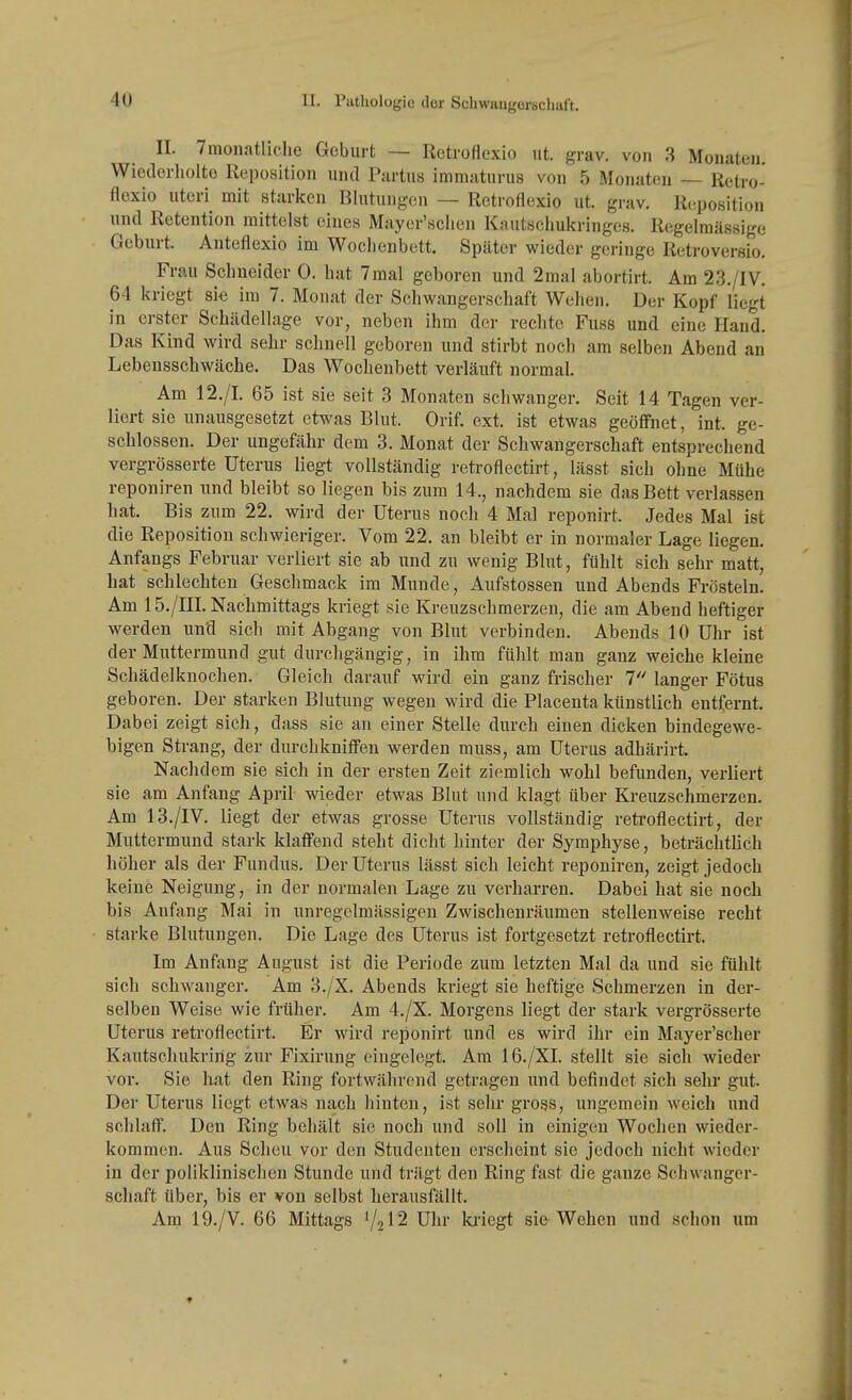 II. Traonatliclie Geburt — Retroflexio ut. grav. von 3 Mouateii. Wiederliolte Reposition und Partus immaturus von 5 Monaten — Retro- flexio uteri mit starken Blutungen — Retroflexio ut. grav, Reposition und Retention mittelst eines Mayer'sclien Kautscliukringes. Regelmässige Geburt. Anteflexio im Wochenbett. Später wieder geringe Retroversio. Frau Schneider 0. hat 7mal geboren und 2mal abortirt. Am 23./IV. 64 kriegt si« im 7. Monat der Schwangerschaft Welien. Der Kopf liegt in erster ScLädellage vor, neben ihm der rechte Fuss und eine Hand. Das Kind wird sehr schnell geboren und stirbt noch am selben Abend an Lebensschwäche. Das Wochenbett verläuft normal. Am 12./L 65 ist sie seit 3 Monaten schwanger. Seit 14 Tagen ver- liert sie unausgesetzt etwas Blut. Orif. ext. ist etwas geöff'net, int. ge- schlossen. Der ungefähr dem 3. Monat der Schwangerschaft entsprechend vergrösserte Uterus liegt vollständig retroflectirt, lässt sich ohne Mühe reponiren und bleibt so liegen bis zum 14., nachdem sie das Bett verlassen hat. Bis zum 22. wird der Uterus noch 4 Mal reponirt. Jedes Mal ist die Reposition schwieriger. Vom 22. an bleibt er in normaler Lage liegen. Anfangs Februar verliert sie ab und zu wenig Blut, fühlt sich sehr matt, hat schlechten Geschmack im Munde, Aufstossen und Abends Frösteln. Am 15./in. Nachmittags kriegt sie Kreuzschmerzen, die am Abend heftiger werden und sich mit Abgang von Blut verbinden. Abends 10 Uhr ist der Muttermund gut durchgängig, in ihm fühlt man ganz weiche kleine Schädelknochen. Gleich darauf wird ein ganz frischer 1 langer Fötus geboren. Der starken Blutung wegen wird die Placenta künstlich entfernt. Dabei zeigt sich, dass sie an einer Stelle durch einen dicken bindegewe- bigen Strang, der durchknifien werden muss, am Uterus adhärirt. Nachdem sie sich in der ersten Zeit ziemlich wohl befunden, verliert sie am Anfang April wieder etwas Blut und klagt über Kreuzschmerzen. Am 13./IV. liegt der etwas grosse Uterus vollständig retroflectirt, der Muttermund stark klaffend steht dicht hinter der Symphyse, beträchtUch höher als der Fundus. Der Uterus lässt sich leicht reponiren, zeigt jedoch keine Neigung, in der normalen Lage zu verharren. Dabei hat sie noch bis Anfang Mai in unregclmässigen Zwischenräumen stellenweise recht starke Blutungen. Die Lage des Uterus ist fortgesetzt retroflectirt. Im Anfang August ist die Periode zum letzten Mal da und sie fühlt sich schwanger. Am 3./X. Abends kriegt sie heftige Schmerzen in der- selben Weise wie früher. Am 4./X. Morgens liegt der stark vergrösserte Uterus retroflectirt. Er wird reponirt und es wird ihr ein Mayer'scher Kautschukririg zur Fixirung eingelegt. Am 16./XI. stellt sie sich wieder vor. Sie hat den Ring fortwährend getragen und befindet sich sehr gut. Der Uterus liegt etwas nach hinten, ist sehr gross, ungemein weich und schlaff. Den Ring behält sie noch und soll in einigen Wochen wieder- kommen. Aus Scheu vor den Studenten erscheint sie jedoch nicht wieder in der poliklinischen Stunde und trägt den Ring fast die ganze Schwanger- schaft über, bis er von selbst herausfällt. Am 19./V. 66 Mittags '/2I2 Uhr lu'iegt sie Wehen und schon um