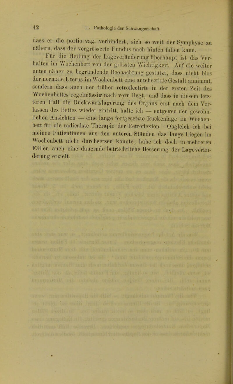 (lass er die Portio vag. verhindert, sich so weit der Symphyse zu nähern, dass der vergrösserte Fumlus nach hinten fallen kann. Für die Heilung der Lageveränderung überhaupt ist das Ver- halten im Wochenbett von der grössteu Wichtigkeit. Auf die weiter unten näher zu begründende Beobachtung gestützt, dass nicht blos der normale Uterus im Wochenbett eine anteflcctirte Gestalt annimmt, sondern dass auch der früher retrofiectirte in der ersten Zeit des Wochenbettes regelmässig nach vorn liegt, und dass in diesem letz- teren Fall die Eückwärtslagerung des Organs erst nach dem Ver- lassen des Bettes wieder eintritt, halte ich — entgegen den gewöhn- lichen Ansichten — eine lange fortgesetzte Rückenlage im Wochen- bett für die radicalste Therapie der lietrofiexion. Obgleich ich bei meinen Patientinnen aus den unteren Ständen das lange Liegen im Wochenbett nicht durchsetzen konnte, habe ich doch in mehreren Fällen auch eine dauernde beträchtliche Besserung der Lageverän- derung erzielt.