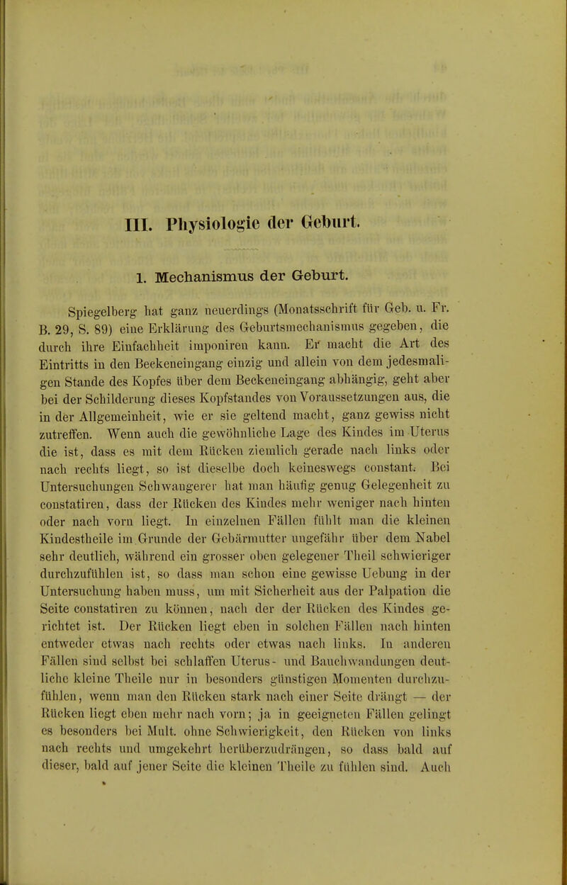 1. Mechanismus der Geburt. Spiegelberg- hat ganz neuerdings (Monatsschrift für Geb. u. Fr. B. 29, S. 89) eine Erklärung des Geburtsmechanismus gegeben, die durch ihre Einfachheit imponireu kann. Er macht die Art des Eintritts in den Beekeneingang einzig und allein von dem jedesmali- gen Stande des Kopfes über dem Beckeneingang abhängig, geht aber bei der Schilderung dieses Kopfstandes von Voraussetzungen aus, die in der Allgemeinheit, wie er sie geltend macht, ganz gewiss nicht zutreffen. Wenn auch die gewöhnliche Lage des Kindes im Uterus die ist, dass es mit dem Rücken ziemlich gerade nach links oder nach rechts liegt, so ist dieselbe doch keineswegs constant; Bei Untersuchungen Schwangerer hat man häufig genug Gelegenheit zu constatiren, dass der Rücken des Kindes mehr weniger nach hinten oder nach vorn liegt. In einzelnen Fällen fühlt man die kleinen Kindestheile im Grunde der Gebärmutter ungefähr Uber dem Nabel sehr deutlich, während ein grosser oben gelegener Theil schwieriger durchzufühlen ist, so dass man schon eine gewisse Uebuug in der Untersuchung haben muss, um mit Sicherheit aus der Palpation die Seite constatiren zu können, nach der der Rücken des Kindes ge- richtet ist. Der Rücken liegt eben in solchen Fällen nach hinten entweder etwas nach rechts oder etwas nach links. In anderen Fällen sind selbst bei schlaffen Uterus- und Bauchwandungen deut- liche kleine Theile nur in besonders günstigen Momenten durchzu- fühlen , wenn man den Rücken stark nach einer Seite di'ängt — der Rücken liegt eben mehr nach vorn; ja in geeigneten Fällen gelingt es besonders bei Mult. ohne Schwierigkeit, den Rücken von links nach rechts und umgekehrt herüberzudrängen, so dass bald auf dieser, bald auf jener Seite die kleinen Theile zu fühlen sind. Auch