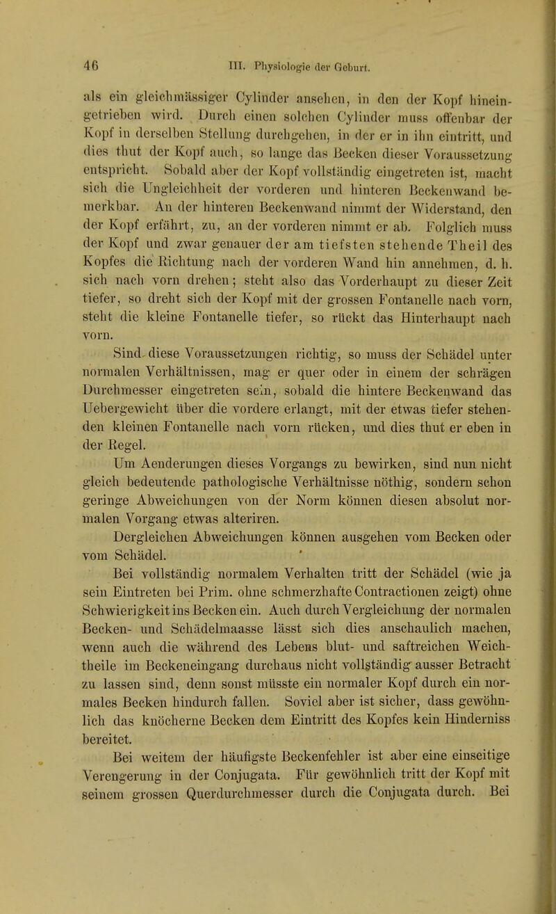 als ein gleichinässiger Cylindei- ansehen, in den der Kopf hinein- getrieben wird. Durch einen solchen Cylinder muss offenbar der Kopf in derselben Stellung durchgehen, in der er in ihn eintritt, und dies tbut der Kopf auch, so lange das Becken dieser Voraussetzung entspricht. Sobald aber der Kopf vollständig eingetreten ist, macht sich die Ungleichheit der vorderen und hinteren Beckenwand be- merkbar. An der hinteren Beckenwand nimmt der Widerstand, den der Kopf erfährt, zu, an der vorderen nimmt er ab. Folglich muss der Kopf und zwar genauer der am tiefsten stehende Theil des Kopfes die Richtung nach der vorderen Wand hin annehmen, d. h. sich nach vorn drehen; steht also das Vorderhaupt zu dieser Zeit tiefer, so dreht sich der Kopf mit der grossen Fontanelle nach vorn, steht die kleine Fontanelle tiefer, so rückt das Hinterhaupt nach vorn. Sind, diese Voraussetzungen richtig, so muss der Schädel unter normalen Verhältnissen, mag er quer oder in einem der schrägen Durchmesser eingetreten sein, sobald die hintere Beckenwand das Uebergewicht Uber die vordere erlangt, mit der etwas tiefer stehen- den kleinen Fontanelle nach vorn rücken, und dies thut er eben in der ßegel. Um Aenderungen dieses Vorgangs zu bewirken, sind nun nicht gleich bedeutende pathologische Verhältnisse nöthig, sondern schon geringe Abweichungen von der Norm können diesen absolut nor- malen Vorgang etwas alteriren. Dergleichen Abweichungen können ausgehen vom Becken oder vom Schädel, Bei vollständig normalem Verhalten tritt der Schädel (wie ja sein Eintreten bei Prim. ohne schmerzhafte Contractionen zeigt) ohne Schwierigkeit ins Becken ein. Auch durch Vergleichung der normalen Becken- und Schädelmaasse lässt sich dies anschaulich machen, wenn auch die während des Lebens blut- und saftreichen Weich- theile im Beckeneingang durchaus nicht vollständig ausser Betracht zu lassen sind, denn sonst müsste ein normaler Kopf durch ein nor- males Becken hindurch fallen. Soviel aber ist sicher, dass gewöhn- lich das knöcherne Becken dem Eintritt des Kopfes kein Hinderniss bereitet. Bei weitem der häufigste Beckenfehler ist aber eine einseitige Verengerung in der Conjugata. Für gewöhnlich tritt der Kopf mit seinem grossen Querdurchmesser durch die Conjugata durch. Bei