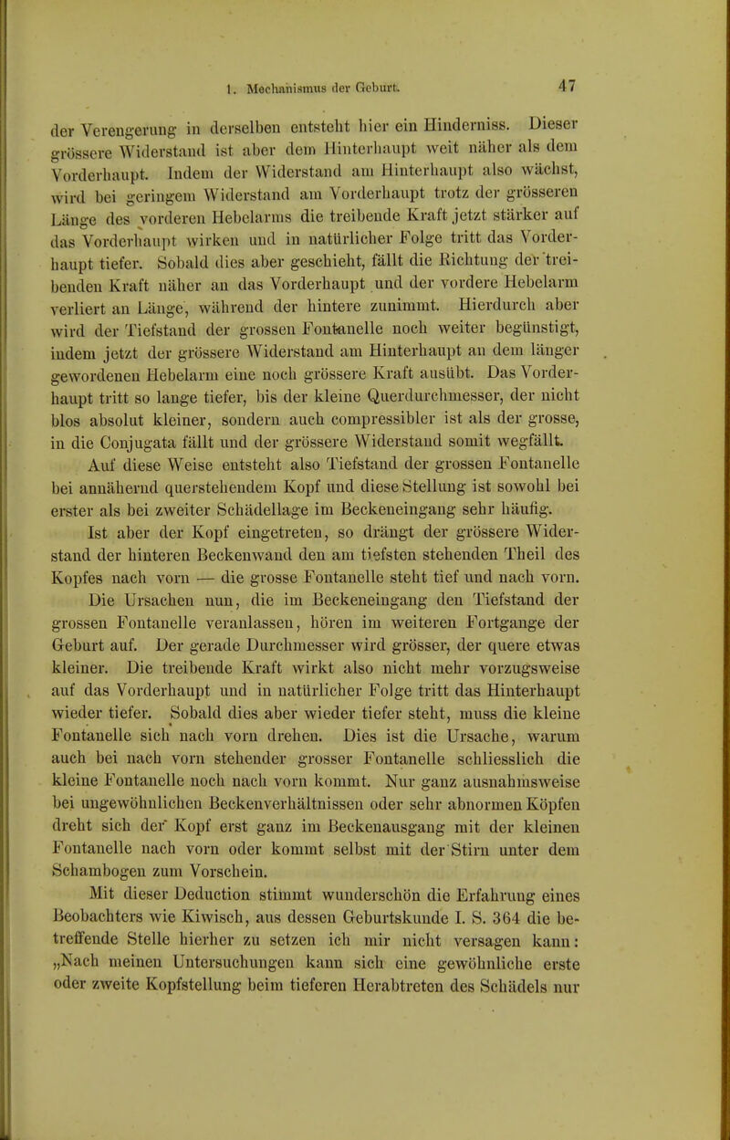 der Verengerung in derselben entsteht liier ein Hinderniss. Dieser grössere Widerstand ist aber dein Hiiitorliaupt weit näher als dem Vorderhaupt. Indem der Widerstand am Hinterhaupt also wächst, wird bei geringem Widerstand am Vorderhaupt trotz der grösseren Länge des vorderen Hebelarms die treibende Kraft jetzt stärker auf das Vorderliaupt wirken und in natürlicher Folge tritt das Vorder- haupt tiefer. Sobald dies aber geschieht, fällt die Richtung der'trei- benden Kraft näher an das Vorderhaupt und der vordere Hebelarm verliert an Länge, während der hintere zunimmt. Hierdurch aber wird der Tiefstand der grossen Fontanelle noch weiter begünstigt, indem jetzt der grössere Widerstand am Hinterhaupt an dem länger gewordenen Hebelarm eine noch grössere Kraft ausübt. Das Vorder- haupt tritt so lange tiefer, bis der kleine Querdurchmesser, der nicht blos absolut kleiner, sondern auch compressibler ist als der grosse, in die Conjugata fällt und der grössere Widerstand somit wegfällt Auf diese Weise entsteht also Tiefstand der grossen Fontanelle bei annähernd querstehendem Kopf und diese Stellung ist sowohl bei erster als bei zweiter Schädellage im Beckeneingang sehr häufig. Ist aber der Kopf eingetreten, so drängt der grössere Wider- stand der hinteren Beckenwand den am tiefsten stehenden Theil des Kopfes nach vorn — die grosse Fontanelle steht tief und nach vorn. Die Ursachen nun, die im Beckeneingang den Tiefstand der grossen Fontanelle veranlassen, hören im weiteren Fortgange der Geburt auf. Der gerade Durchmesser wird grösser, der quere etwas kleiner. Die treibende Kraft wirkt also nicht mehr vorzugsweise auf das Vorderhaupt und in natürlicher Folge tritt das Hinterhaupt wieder tiefer. Sobald dies aber wieder tiefer steht, muss die kleine Fontanelle sich nach vorn drehen. Dies ist die Ursache, warum auch bei nach vorn stehender grosser Fontanelle schliesslich die kleine Fontanelle noch nach vorn kommt. Nur ganz ausnahmsweise bei ungewöhnlichen Becken Verhältnissen oder sehr abnormen Köpfen dreht sich der Kopf erst ganz im Beckenausgang mit der kleinen Fontanelle nach vorn oder kommt selbst mit der Stirn unter dem Schambogen zum Vorschein. Mit dieser Deduction stimmt wunderschön die Erfahrung eines Beobachters wie Kiwisch, aus dessen Geburtskunde I. S. 364 die be- treffende Stelle hierher zu setzen ich mir nicht versagen kann: „Nach meinen Untersuchungen kann sich eine gewöhnliche erste oder zweite Kopfstellung beim tieferen Herabtreten des Schädels nur