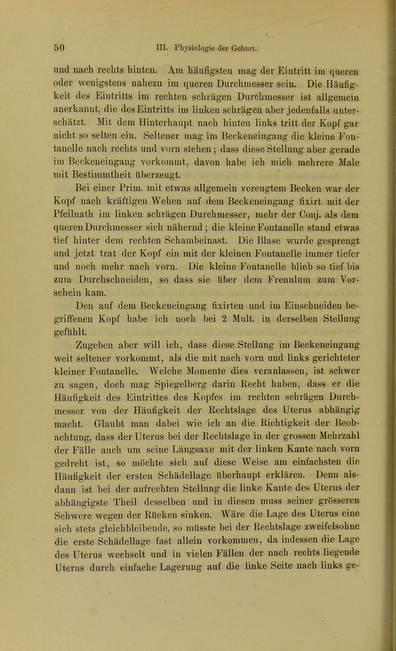 uud nach rechts hinten. Am häufigsten mag der Eintritt im queren oder wenigstens nahezu im queren Durchmesser sein. Die Häufig- keit des Eintritts im rechten schrägen Durchmesser ist allgemein anerkannt, die des Eintritts im linken schrägen aber jedenfalls unter- schätzt. Mit dem Hinterhaupt nach hinten links tritt der Kopf gar nicht so selten ein. Seltener mag im Beckeneingang die kleine Fon- tanelle nach rechts und vorn stehen ; dass diese Stellung aber gerade im Beckeneingang vorkommt, davon habe ich mich mehrere Male mit Bestimmtheit überzeugt Bei einer Prim. mit etwas allgemein verengtem Becken war der Kopf nach kräftigen Wehen auf dem Beckeneingang fixirt mit der Pfeilnath im linken schrägen Durchmesser, mehr der Conj. als dem queren Durchmesser sich nähernd; die kleine Fontanelle stand etwas tief hinter dem rechten Schambeinast. Die Blase wurde gesprengt und jetzt trat der Kopf ein mit der kleinen Fontanelle immer tiefer und noch mehr nach vorn. Die kleine Fontanelle blieb so tief bis zum Durchschneiden, so dass sie Uber dem Frenulum zum Vor- schein kam. Den auf dem Beckeneingang fixirten und im Einschneiden be- griffenen Kopf habe ich noch bei 2 Mult. in derselben Stellung gefühlt. Zugeben aber will ich, dass diese Stellung im Beckeneingang weit seltener vorkommt, als die mit nach vorn und links gerichteter kleiner Fontanelle. Welche Momente dies veranlassen, ist schwer zu sagen, doch mag Spiegelberg darin Recht haben, dass er die Häufigkeit des Eintrittes des Kopfes im rechten schrägen Durch- messer von der Häufigkeit der Rechtslage des Uterus abhängig macht. Glaubt man dabei wie ich an die Richtigkeit der Beob- achtung, dass der Uterus bei der Rechtslage in der grossen Mehrzahl der Fälle auch um seine Längsaxe mit der linken Kante nach vorn gedreht ist, so möchte sich auf diese Weise am einfachsten die Häufigkeit der ersten Schädellage Uberhaupt erklären. Denn als- dann ist bei der aufrechten Stellung die linke Kante des Uterus der abhängigste Theil desselben und in diesen muss seiner grösseren Schwere wegen der Rücken sinken. Wäre die Lage des Uterus eine sich stets gleichbleibende, so müsste bei der Rechtslage zweifelsohne die erste Schädellage fast allein vorkommen, da indessen die Lage des Uterus wechselt und in vielen Fällen der nach rechts liegende Uterus durch einfache Lagerung auf die linke Seite nach links ge-