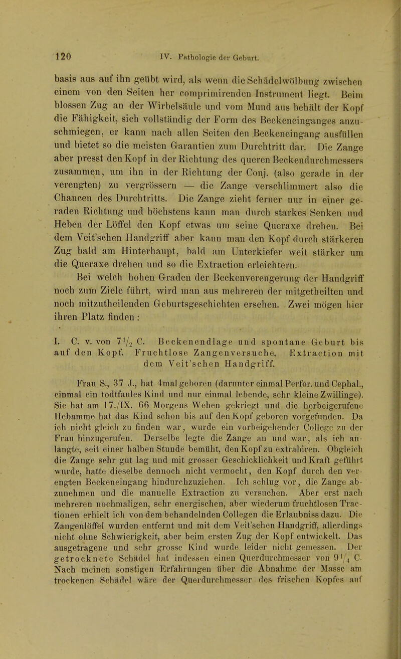 basis aus auf ihn geübt wird, als wenn dieSchädclwölbung zwischen einem von den Seiten her comi)riniirenden Instrument liegt. Beim blossen Zug an der Wirbelsäule und vom Mund aus behält der Kopf die Fähigkeit, sich vollständig der Form des Beckeneinganges anzu- schmiegen, er kann nach allen Seiten den Beckeneingang ausfüllen und bietet so die meisten Garantien zum Durchtritt dar. Die Zange aber presst den Kopf in der Richtung des queren Beckendurchmessers zusammen, um ihn in der Richtung der Conj. (also gerade in der verengten) zu vergrösseru — die Zange verschlimmert also die Chancen des Durchtritts. Die Zange zieht ferner nur in einer ge- raden Richtung und höchstens kann man durch starkes Senken, und Heben der Löffel den Kopf etwas um seine Queraxe drehen. Bei dem Veit'schen Handgriff aber kann man den Kopf durch stärkeren Zug bald am Hinterhaupt, bald am Unterkiefer weit stärker um die Queraxe drehen und so die Extraction erleichtern. Bei welch hohen Graden der Beckenverengerung der Handgriff noch zum Ziele führt, wird man aus mehreren der mitgetheilten und noch mitzutheilenden Geburtsgeschichten ersehen. Zwei mögen hier ihren Platz finden: 1. C. v. von T'/i C. Beckenendlage und spontane Geburt bis auf den Kopf. Fruchtlose Zangenversuche. Extraction mit dem Veit'schen Plandgriff. Frau S., 37 J., hat 4mal geboren (darunter einmal Perfor. und Cephal., einmal ein todtfaules Kind und nur einmal lebende, sehr kleine Zwillinge). Sie hat am 17./IX. 66 Morgens Wehen gekriegt und die herbeigerufene Hebamme hat das Kind schon bis auf den Kopf geboren vorgefunden. Da ich nicht gleich zu finden war, wurde ein vorbeigehender College zu der Frau hinzugerufen. Derselbe legte die Zange an und war, als ich an- langte, seit einer halben Stunde bemüht, den Kopf zu extrahiren. Obgleich die Zange sehr gut lag und mit grosser Geschicklichkeit und Kraft geführt wurde, hatte dieselbe dennoch nicht vermocht, den Kopf durch den ver- engten Beckeneingang hindurchzuziehen. Ich schlug vor, die Zange ab- zunehmen und die manuelle Extraction zu versuchen. Aber erst nach mehreren nochmaligen, sehr energischen, aber wiederum fruchtlosen Trac- tiouen erhielt ich von dem behandelnden Collegen die Erlaubniss dazu. Die Zangenlöffel wurden entfernt und mit dem Veit'schen Handgriff, allerdings nicht ohne Schwierigkeit, aber beim ersten Zug der Kopf entwickelt. Das ausgetragene und sehr grosse Kind wurde leider nicht gemessen. Der getrocknete Schädel hat indessen einen Querdurclimesser von 9'/4 C- Nach meinen sonstigen Erfahrungen über die Abnahme der Masse am trockenen Schädel wäre der Querdurclimesser des frischen Kopfes auf