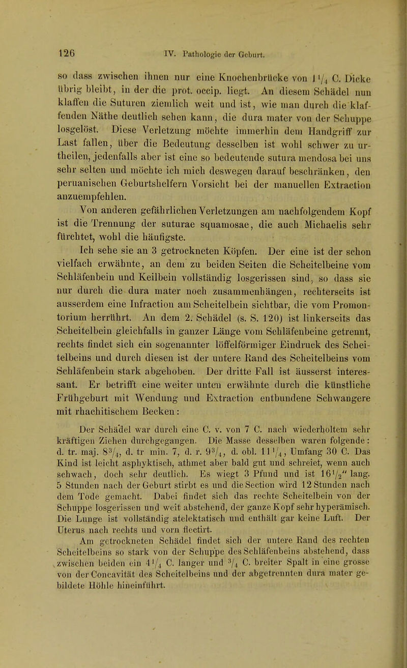 SO dass zwischen ihnen nur eine Knochenbrlieke von l'/^ C. Dicke übrig- bleibt, in der die prot. occip. liegt. An diesem Schädel nun klaffen die Suturen ziemlich weit und ist, wie man durch die klaf- fenden Näthe deutlich sehen kann, die dura mater von der Schup])e losgelöst. Diese Verletzung möchte immerhin dem Handgriff zur Last fallen, über die Bedeutung desselben ist wohl schwer zu ur- theilen, jedenfalls aber ist eine so bedeutende sutura mendosa bei uns sehr selten und möchte ich mich deswegen darauf beschränken, den peruanischen Geburtshelfern Vorsicht bei der manuellen Extraction anzuempfehlen. Von anderen gefährlichen Verletzungen am nachfolgendem Kopf ist die Trennung der suturae squamosae, die auch Michaelis sehr fürchtet, wohl die häufigste. Ich sehe sie an 3 getrockneten Köpfen. Der eine ist der schon vielfach erwähnte, an dem'zu beiden Seiten die Scheitelbeine vom Schläfenbein und Keilbein vollständig losgerissen sind, so dass sie nur durch die dura mater noch zusammenhängen, rechterseits ist ausserdem eine Infraction am Scheitelbein sichtbar, die vom Promon- torium herrührt. An dem 2. Schädel (s. S. 120) ist linkerseits das Scheitelbein gleichfalls in ganzer Länge vom Schläfenbeine getrennt, rechts findet sich ein sogenannter löffeiförmiger Eindruck des Schei- telbeins und durch diesen ist der untere Rand des Scheitelbeins vom Schläfenbein stark abgehoben. Der dritte Fall ist äusserst interes- sant. Er betrifft eine weiter unten erwähnte durch die künstliche Frühgeburt mit Wendung und Extraction entbundene Schwangere mit rhachitischem Becken: Der Schädel war durch eine C. v. von 7 C. nach wiederholtem sehr kräftigen Ziehen dm-chgegangen. Die Masse desselben waren folgende: d. tr. maj. 83/4, d. tr min. 7, d. r. 93/4, d. obl. 111/4, Umfang 30 C. Das Kind ist leicht aspbyktisch, athmet aber bald gut und schreiet, wenn auch schwach, doch sehr deutlich. Es wiegt 3 Pfund und ist 161/2 lang. 5 Stunden nach der Geburt stirbt es und die Section wird 12 Stunden nach dem Tode gemacht. Dabei findet sich das rechte Scheitelbein von der Schuppe losgerissen und weit abstehend, der ganze Kopf sehr hyperämisch. Die Lunge ist vollständig atclektatisch und enthält gar keine Luft. Der Uterus nach rechts und vorn flectirt. Am getrockneten Schädel findet sich der untere Rand des rechten Scheitelbeins so stark von der Schuppe des Schläfenbeins abstehend, dass .zwischen beiden ein 4'/4 C. langer und 3/^ C. breiter Spalt in eine grosse von der Concavität des Scheitelbeins und der abgetrennten dura mater ge- bildete Höhle hineinfuhrt.