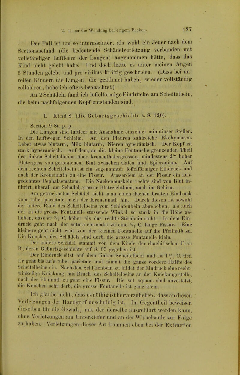 Der Fall ist um so iuteiessanter, als wohl ein Jeder nach dem Sectionsbefimd (die bedeutende Schädelverletzung- verbunden mit vollständiger Luftleere der Lungen) ang'enommen hätte, dass das Kind nicht gelebt habe. Und doch hatte es unter meinen Augen 5 Stunden gelebt und pro viribus kräftig geschrieen. (Dass bei un- reifen Kindern die Lungen, die geathmet haben, wieder vollständig collabiren, habe ich öfters beobachtet.) An 2 Schädeln fand ich löffeiförmige Eindrücke am Scheitelbein, die beim nachfolgenden Kopf entstanden sind. I. Kind S. (die Geburtsgeschichte s. S. 12.0). Section 9 St. p. p. Die Lungen sind luftleer mit Ausnahme einzelner minutiöser Stellen. In den Luftwegen Schleim. An den Pleuren zahh-eiche Ekchymosen. Leber etwas blutarm, Milz blutarm, Nieren hyperämisch. Der Kopf ist stark hyperämisch. Auf dem, an die kleine Fontanelle grenzenden Theil des linken Scheitelbeins über kronenthalergrosser, mindestens 1' hoher Bluterguss von geroivnenem Blut zwischen Galea und Epicranium. Auf dem rechten Scheitelbein ist ein sogenannter löffeiförmiger Eindruck und nach der Kronennath zu eine Fissur. Ausserdem an der Fissur ein aus- gedehntes Cephalaematom. Die Nackenmuskeln rechts sind von Blut in- filtrirt, überall am Schädel grosser Blntreichtlium, auch im Gehirn. Am getrockneten Schädel sieht man einen flachen braiten Eindruck vom tuber parietale nach der Kronennath hin. Durch diesen ist sowohl der untere Rand des Scheitelbeins vom Schläfenbein abgehoben, als auch der an die grosse Fontanelle stossende Winkel so stark in die Höhe ge- hoben, dass er ^^'^ C. höher als das rechte Stirnbein steht. In dem Ein- druck geht nach der sutura coronalis zu eine ^/j C. lange Fissur. Eine kleinere geht nicht weit von der kleinen Fontanelle auf die Pfeilnath zu. Die Knochen des Schädels sind derb, die grosse Fontanelle klein. Der andere Schädel stammt von dem Kinde der rhachitischen Frau B., deren Geburtsgeschichte auf S. 65 gegeben ist. Der Eindruck sitzt auf dem linken Scheitelbein und ist 1'/^ C. tief. Er geht bis an's tuber parietale und nimmt die ganze vordere Hälfte des Scheitelbeins (nn. Nacli dem Schläfenbein zu bildet der Eindruck eine recht- winkeHge Knickung mit Bruch des Scheitelbeins an der Knickungsstelle, naeli der Pfoilnath zu geht eine Fissur. Die sut. squam. sind unverletzt, die Knoche)! sehr derb, die grosso Fontanelle ist ganz klein. Irl) glaube nicht, dass csnöthigist hcrvor/Adieben, dass an diesen Verletzungen der Handgriff unschuldig ist. Im (xegcntheil beweisen dieselben für die Gewalt, mit der derselbe ausgeführt werden kann, ohne Verletzungen am Unterkiefer und an der Wirbelsäule zur F'nlge zu haben. Verletzungen dieser Art kommen eben bei der Extractiou