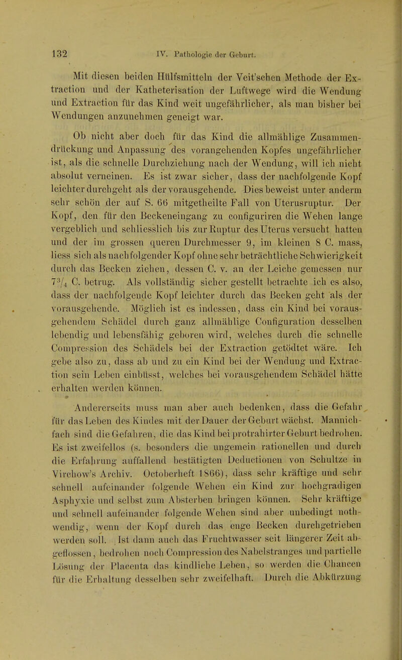 Mit diesen beiden Hulfsmitteln der Veit'schen Methode der Ex- traction und der Katheterisation der Luftwege wird die Wendung und Extraction für das Kind weit ungefährlicher, als man bisher bei Wendungen anzunehmen geneigt war. Ob nicht aber doch für das Kind die allmählige Zusammen- driickung und Anpassung des vorangehenden Kopfes ungefährlicher ist, als die schnelle Durchziehung nach der Wendung, will ich nicht absolut verneinen. Es ist zwar sicher, dass der nachfolgende Kopf leichter durchgeht als der vorausgehende. Dies beweist unter anderm sehr schön der auf S. 66 mitgetheilte Fall von Uterusruptur. Der Kopf, den für den Beckeneingang zu configuriren die Wehen lange vergeblich und schliesslich bis zur Ruptur des Uterus versucht hatten und der im grossen queren Durchmesser 9, im kleinen 8 C. mass, Hess sich als nachfolgender Kopf ohne sehr beträchtliche Schwierigkeit durch das Becken ziehen, dessen C. v. an der Leiche gemessen nur 7^/4 C. betrug. Als vollständig sicher gestellt betrachte ich es also, dass der nachfolgende Kopf leichter durch das Becken geht als der vorausgehende. Möglich ist es indessen, dass ein Kind bei voraus- gehendem Schädel durch ganz allmählige Configuration desselben lebendig und lebensfähig geboren wird, welches durch die schnelle Compref;sion des Schädels bei der Extraction getödtet wäre. Ich gebe also zu, dass ab und zu ein Kind bei der Wendung und Extrac- tion sein Leben einbUsst, welches bei vorausgehendem Schädel hätte erhalten werden können. Andererseits muss man aber auch bedenken, dass die Gefahr für das Leben des Kindes mit der Dauer der Greburt wächst. Mannich- fach sind die Gefahren, die das Kind bei protrahirter Geburt bedrohen. Es ist zweifellos (s. besonders die ungemein rationellen und durch die Erfahrung auffallend bestätigten Deductionen von Schnitze in Virchow's Archiv. Octoberheft 1866), dass sehr kräftige und sehr schnell aufeinander folgende Wehen ein Kind zur hochgradigen Asphyxie und selbst zum Absterben bringen können. Sehr kräftige und schnell aufeinander folgende Wehen sind aber unbedingt noth- wendig, wenn der Kopf durch das enge Becken durchgetrieben werden soll. Ist dann auch das Fruchtwasser seit längerer Zeit ab- geflossen, bedrohen noch Compression des Nabelstranges und partielle Lösung der Placenta das kindliche Leben, so werden die Chancen für die Erhaltung desselben sehr zweifelhaft. Durch die Abkürzung
