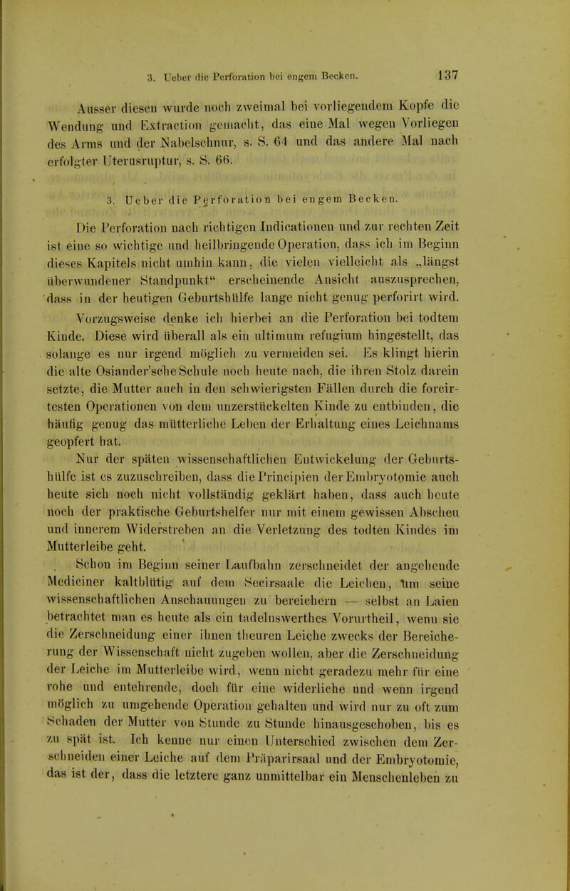 Ausser diesen wurde noch zweimal bei vorliegendem Kopfe die Wendung und Extraetion gemacht, das eine Mal wegen Vorliegen des Arms und der Nabelschnur, s. S. 64 und das andere Mal nach erfolgter Uterusruptur, s. Ö. 66. 3. Ueber die Perforation bei engem Becken. Die Perforation nach richtigen Indicationen und zur rechten Zeit ist eine so wichtige und heilbringende Operation, dass ich im Beginn dieses Kapitels nicht umhin kann, die vielen vielleicht als „längst überwundener Standpunkt erscheinende Ansicht auszusprechen, dass in der heutigen Geburtshiilfe lange nicht genug perforirt wird. Vorzugsweise denke ich hierbei an die Perforation bei todtem Kinde. Diese wird überall als ein ultimum refugium hingestellt, das solange es nur irgend möglich zu vermeiden sei. Es klingt hierin die alte Osiander'scheSchule noch heute nach, die ihren Stolz darein setzte, die Mutter auch in den schwierigsten Fällen durch die forcir- testen Operationen von dem unzerstückelten Kinde zu entbinden, die häutig genug das mütterliche Leben der Erhaltung eines Leichnams geopfert hat. Nur der späten wissenschaftlichen Entwickelung der Geburts- hiilfe ist es zuzuschreiben, dass diePrincipien der Embryotomie auch heute sich noch nicht vollständig geklärt haben, dass auch heute noch der praktische Geburtshelfer nur mit einem gewissen Abscheu und innerem Widerstreben an die Verletzung des todten Kindes im Mutterleibe geht. Schon im Beginn seiner Laufbahn zerschneidet der angehende Mediciner kaltblütig auf dem Secirsaale die Leichen, \im seine wissenschaftlichen Anschauungen zu bereichern — selbst an Laien betrachtet man es heute als ein tadelnswerthes Vorurtheil, wenn sie die Zerschneidung einer ihnen theuren Leiche zwecks der Bereiche- rung der Wissenschaft nicht zugeben wollen, aber die Zerschneidung der Leiche im Mutterleibe wird, wenn nicht geradezu mehr für eine rohe und entehrende, doch für eine widerliche und wenn irgend möglich zu umgehende Operation gehalten und wird nur zu oft zum Schaden der Mutter von Stunde zu Stunde hinausgeschoben, bis es zu spät ist. Ich kenne nur einen Unterschied zwischen dem Zer- schneiden einer Leiche auf dem Präparirsaal und der Embryotomie, das ist der, dass die letztere ganz unmittelbar ein Menschenleben zu