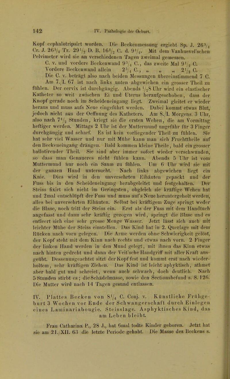 Kopf cpplialotripsirt worden. Di(- Beckenraessung ergiebt Sp. .1. 26'^/4 Cr. J. 26^74 Tr. 29'/o D. B. lO'/o 0. d. 9'/,. Mit dem Vanlnieversclien Pelvimeter wird sie an verschiedenen Tagen zweimal geraessen. C. V. und vordere Beckenwand 9''/4 C., das zweite Mal 91/2 C- Vordere Beckenwand allein 2^/^ C, „ „ „ 21/2 C. Die C. V. beträgt also nach beiden Messungen übereinstimmend 7 C. Am 7./I. 67 ist nacli links unten abgewichen ein grosser Theil zu fühlen. Der cervix ist durchgängig. Abends V28 Uhr wird ein elastischer Katheter so weit zwischen Ei und Uterus heraufgeschoben, dass der Knopf gerade noch im Scheideneingang liegt. Zweimal gleitet er wieder heraus und muss aufs Neue eingefiihrt werden. Dabei kommt etwas Blut, jedoch nicht aus der Oeffnung des Katheters. Am 8./I. Morgens. 3 Uhr, also nach 71/2 Stunden, kriegt sie die ersten Wehen, die am Vormittag heftiger werden. Mittags 2 Uhr ist der Muttermund ungefähr für 3 Finger durchgängig und scharf. Es ist kein vorliegender Theil zu fühlen. Sie hat sehr viel Wasser und nur mit Mfilie kann man sich Fruchttheile auf den Beckeneingang drängen. Bald kommen kleine Theile, bald ein grosser bailotirender Theil. Sie sind aber immer sofort wieder verschwunden, so dass man Genaueres nicht fühlen kann. Abends 5 Uhr ist vom Muttermund nur noch ein Saum zu fühlen. Um 6 Uhr wird sie mit der ganzen Hand untersuclit. Nach links abgewichen liegt ein Knie. Dies wird in den unversehrten Eihäuten gepackt und der Fuss bis in den Scheideneingang herabgeleitet und festgehalten. Dei Steiss fixirt sich nicht im Geringsten, obgleich sie kräftige Wehen hat und 2mal entschlüpft der Fuss und muss aufs Neue heruntergeholt werden, alles bei unversehrten Eihäuten, Selbst bei kräftigem Zuge springt weder die Blase, noch tritt der Steiss ein. Erst als der Fuss mit dem Handtuch angefasst und dann sehr kräftig gezogen wird, springt die Blase und es entleert sich eine sehr grosse Menge Wasser. Jetzt lässt sich auch mit leichter Mühe der Steiss einstellen. Das Kind hat in 2. Querlage mit dem Rücken nach vorn gelegen. Die Arme werden ohne Schwierigkeit gelöst, der Kopf steht mit dem Kinn nach rechts und etwas nach vorn. 2 Finger der linken Hand werden in den Mund gelegt, mit ihnen das Kinn etwas nach liinten gedreht und dann der Veit'sche Handgriff mit aller Kraft aus- geübt. Dessenungeachtet sitzt der Kopf fest und kommt erst nach wieder- holtem, selir kräftigen Ziehen. Das Kind ist leicht aphyktisch, athmet aber bald gut und schreiet, wenn auch schwach, doch deutlich. Nach 5 Stunden stirbt es; die Schädelmasse, sowie den Sectionsbefuiid s. S. i 26. Die Mutter wird nach 14 Tagen gesund entlassen. IV. Plattes Becken von 8'/4 C. Conj. v. Künstliche Frühge- burt 3 Wochen vor Ende der Schwangerschaft durch Einlegen eines Larainariabougie. Steisslage. Asphyktisches Kind, das am Leben bleibt. Frau Catharina P., 28 J., hat 6mal todte Kinder geboren. Jetzt hat sie am 21./XU. 63 die letzte Periode gehabt. Die Masse des Beckens s.
