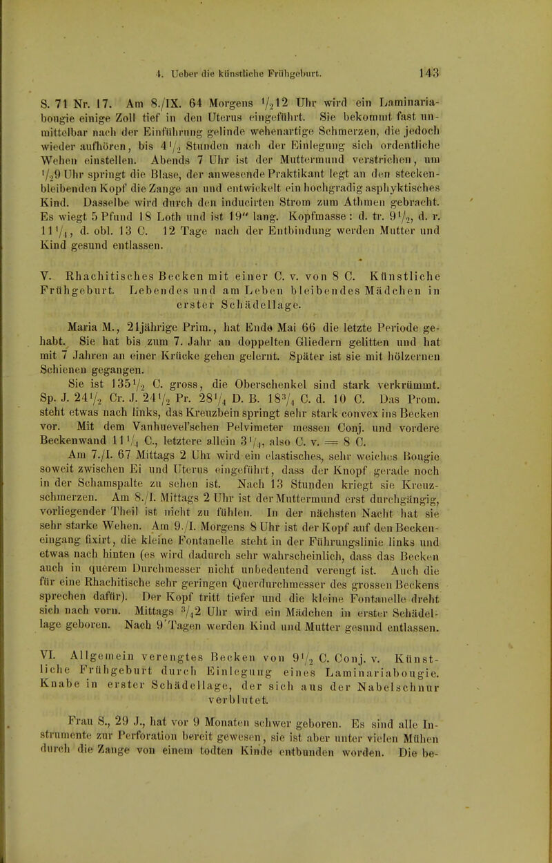 S. 71 Nr. 17. Am 8./IX. 64 Morgens ^^,12 Uhr wird ein Laminaria- bougie einige Zoll tief in den Uterns eingefülirt. Sie bekommt fast nn- mittelbar nach der Einfiilining gelinde wehenartige Sehraerzen, die jedoch wieder anfhören, bis 4'/j Stunden nach der Kinlegung sich ordentliche Wehen einstellen. Abends 7 Uhr ist der Muttermund verstrichen, um '/oOUhr springt die Blase, der anwesende Praktikant legt an den stecken- bleibenden Kopf die Zange an und entwickelt ein hochgradig aspliyktisches Kind. Dasselbe wird durch d(!n inducirten Strom zum Athmen gebracht. Es wiegt 5 Pfund 18 Loth und ist 19 lang. Kopfmasse : d. tr. 97.,, d. r. 111/4, d. obl. 13 0. 12 Tage nach der Entbindung werden Mutter und Kind gesund entlassen. V. Rhachitisches Becken mit einer C. v. von 8 C. Künstliche Frühgeburt. Lebendes und am Leben bleibendes Mädchen in erster Schädellage. Maria M., 2ljährige Prim., hat Ende Mai 66 die letzte Periode ge- habt. Sie hat bis zum 7. Jahr an doppelten Gliedern gelitten und hat mit 7 Jahren an einer Krücke gehen gelernt. Später ist sie mit hölzernen Schienen gegangen. Sie ist 1351/2 C. gross, die Oberschenkel sind stark verkrümmt. Sp. J. 241/, Cr. J. 247, Pr. 28 V4 D. B. I8V4 C. d. 10 C. Das Prom. steht etwas nach links, das Kreuzbein springt sehr stark convex ins Becken vor. Mit dem Vanhuevel'schen Pelvimeter messen Conj. und vordere Beckenwand 111/4 C, letztere allein 3V.|, also C. v. = 8 C. Am 7./L 67 Mittags 2 Uhi wird ein elastisches, sehr weiches Hougie soweit zwischen Ei und Uterus eingeführt, dass der Knopf gerade noch in der Schamspalte zu sehen ist. Nach 13 Stunden kriegt sie Kreuz- schmerzen. Am 8./L Mittags 2 Uhr ist der Muttermund erst durchgängig, vorliegender Theil ist nicht zu fühlen. In der nächsten Nacht hat sie sehr starke Wehen. Am 9./L Morgens 8 Uhr ist der Kopf auf den Becken- eingang fixirt, die kleine Fontanelle steht in der Führungslinie links und etwas nach hinten (es wird dadurch sehr wahrscheinlich, dass das Becken auch in querem Durchmesser nicht unbedeutend verengt ist. Auch die für eine Rhachitische sehr geringen Querdurchmesser des grossen Beckens sprechen dafür). Der Kopf tritt tiefer und die kleine Fontanelle dreht sich nach vorn. Mittags Uhr wird ein Mädchen in erster Schädel- läge geboren. Nach 9'Tagen werden Kind und Mutter gesund entlassen. VL Allgemein verengtes Becken von 9'/, C. Conj. v. Künst- liche Frühgeburt durch Einlegung eines Laminariabougie. Knabe in erster Schädellage, der sich aus der Nabelschnur verblutet. Frau S., 29 J., hat vor 9 Monaten schwer geboren. Es sind alle In- strumente zur Perforation bereit gewesen, sie ist aber unter vielen Mühen durch die Zange von einem todten Kinde entbunden worden. Die be-