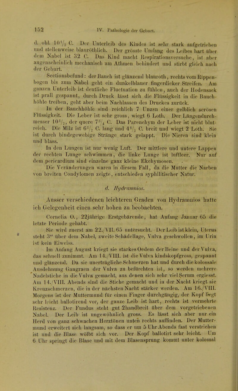 d. obl. 107-2 C. Dor Unterleib des Kindes ist sehr starit aufgetrieben und stellenweise blauriitlilicli. Der grösste Umfang des Leibes hart Uber dem Nabel ist 32 C. Das Kind macht Respirationsversnclie, ist aber augenseheinlieh mechanisch am Athmen behindert und stirbt gleich nach der Geburt. Sectionsbefund: der Bauch ist glänzend blauroth, rechts vom Rippen- bogen bis zum Nabel geht ein dunkelblauer fingerdicker Streifen. Am ganzen Unterleib ist deutliche Fluctuation zu fdhlen, auch der Ilodensack ist prall gespannt, durch Druck lässt sich die Flüssigkeit in die Bauch- höhle treiben, geht aber beim Nachlassen des Druckes zurück. In der Bauchhöhle sind reichlich 7 Unzsn einer gelblich serösen Flüssigkeit. Die Leber ist sehr gross, wiegt 6 Loth. Der Längendurch- messer 101/2, der quere 7^4 C. Das Parenchym der Leber ist nicht blut- reich. Die Milz ist 61/2 C. lang und A^j., C. breit und wiegt 2 Loth. Sie ist durch bindegewebige Stränge stark gelappt. Die Nieren sind klein und blass. In den Lungen ist nur wenig Luft. Der mittlere und untere Lappen der rechten Lunge schwimmen, die linke Lunge ist luftleer. Nur auf dem pericardium sind einzelne ganz kleine Ekchyraosen. Die Veränderungen waren in diesem Fall, da die Mutter die Narben A'on breiten Condylomen zeigte, entschieden syphilitischer Natur. d. Hydramnios. Ausser verschiedenen leichteren Graden von Hydramnios hatte ich Gelegenheit einen sehr hohen zu beobachten. Cornelia 0., 22jährige Erstgebärende, hat Anfang Januar 65 die letzte Periode gehabt. Sie wird zuerst am 22./VII. 65 untersucht. Der Leib ist klein, Uterus steht o über dem Nabel, zweite Schädellage, Vulva geschwollen, im Urin ist kein Eiweiss. Im Anfang August kriegt sie starkes Oedem der Beine und der Vulva, das schnell zunimmt. Am 14./VIII. ist die Vulva kindskopfgross, gespannt und glänzend. Da sie unerträgliche Schmerzen hat und durch die kolossale Ausdehnung Gangraen der Vulva zn befürchten ist, so werden mehrere 'Nadelstiche in die Vulva gemacht, aus denen sich sehr viel ^erum e.rgiesst. Am 14./VIII. Abends sind die Stiche gemacht und in der Nacht kriegt sie Kreuzschmerzen, die in der nächsten Nacht stärker werden. Am 16./V1II. Morgens ist der Muttermund für einen Finger durchgängig, der Kopf li«gt sehr leicht ballotirend vor, der ganze Leib ist hart, rechts ist vermehrte Resistenz. Der Fundus steht gut 2handbrcit über dem vorgetriebenen Nabel. Der Leib ist ungewöhnlich gross. Es lässt sich aber nur ein Herd von ganz schwachen Herztönen unteüi rechts auffinden. Der Mutter- mund erweitert sich langsam, so dass er um 5 Uhr Abends fast verstrichen ist und die Blasti wölbt sich vor. Der Kopf ballotirt sehr leicht. Um 6 Uhr springt die Blase und mit dem Blasensprung kommt unter kolossal