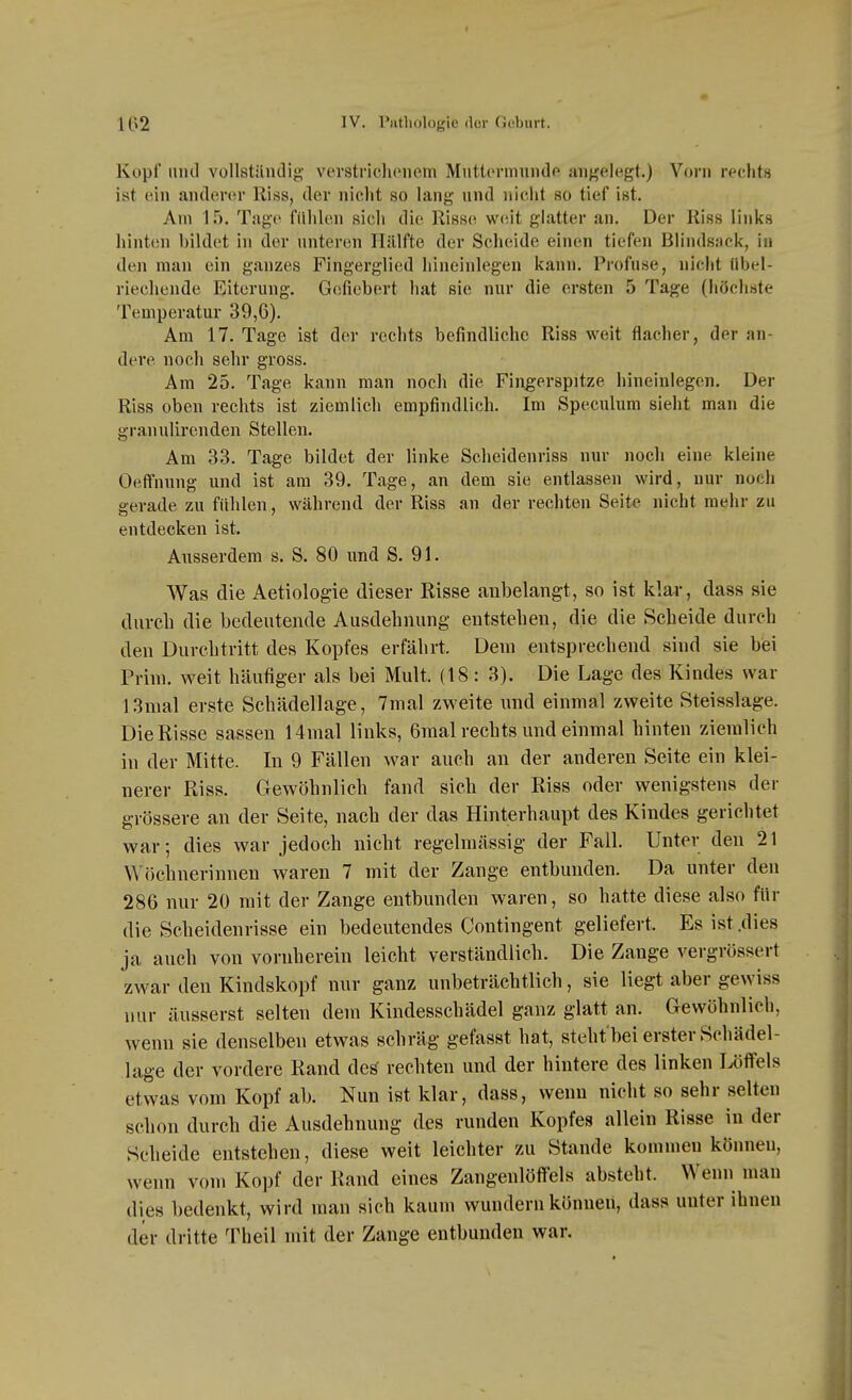 Kopf und vollstilndig vevstriclionem Miittormundp uuf^elegt.) Vorn rechtH ist ein anderor Riss, der niclit so lang und nielit so tief ist. Am 15. Tage fühlen sich die Riss(^ weit glatter an. Der Riss links hinten bildet in der unteren Hälfte der Scheide einen tiefen Blindsack, in den man ein ganzes Fingerglied hineinlegen kann. Profuse, nicht Übel- riechende Eiterung. Gefiebert hat sie nur die ersten 5 Tage (höchste Temperatur 39,6). Am 17. Tage ist der rechts befindliche Riss weit flacher, der an- dere noch sehr gross. Am 25. Tage kann man noch die Fingerspitze hineinlegen. Der Riss oben rechts ist ziemlich empfindlich. Im Speculum sieht man die granulirenden Stellen. Am 33. Tage bildet der linke Scheidenriss nur noch eine kleine Oeffnung und ist am 39. Tage, an dem sie entlassen wird, nur noch serade zu fühlen, während der Riss an der rechten Seite nicht mehr zu entdecken ist. Ausserdem s. S. 80 und S. 91. Was die Aetiologie dieser Risse anbelangt, so ist klar, dass sie durch die bedeutende Ausdehnung entstehen, die die Scheide durch den Durchtritt des Kopfes erfährt. Dem entsprechend sind sie bei Prim. weit häufiger als bei Mult. {18: 3). Die Lage des Kindes war 13mal erste Schädellage, 7mal zweite und einmal zweite Steisslage. Die Risse sassen 14mal links, 6malrechts und einmal hinten ziemlich in der Mitte. In 9 Fällen war auch an der anderen Seite ein klei- nerer Riss. Gewöhnlich fand sich der Riss oder wenigstens der grössere an der Seite, nach der das Hinterhaupt des Kindes gerichtet war; dies war jedoch nicht regelmässig der Fall. Unter den 21 Wöchnerinnen waren 7 mit der Zange entbunden. Da unter den 286 nur 2ü mit der Zange entbunden waren, so hatte diese also für die Scheidenrisse ein bedeutendes Contingent geliefert. Es ist .dies ja auch von vornherein leicht verständlich. Die Zange vergrössert zwar den Kindskopf nur ganz unbeträchtlich, sie liegt aber gewiss nur äusserst selten dem Kindesschädel ganz glatt an. Gewöhnlich, wenn sie denselben etwas schräg gefasst hat, st eht'bei erster Schädel- läge der vordere Rand de^ rechten und der hintere des linken Uffels etwas vom Kopf ab. Nun ist klar, dass, wenn nicht so sehr selten schon durch die Ausdehnung des runden Kopfes allein Risse in der Scheide entstehen, diese weit leichter zu Stande kommen können, wenn vom Kopf der Rand eines Zangenlöffels absteht. Wenn man dies bedenkt, wird man sich kaum wundern können, dass unter ihnen der dritte Theil mit der Zange entbunden war.
