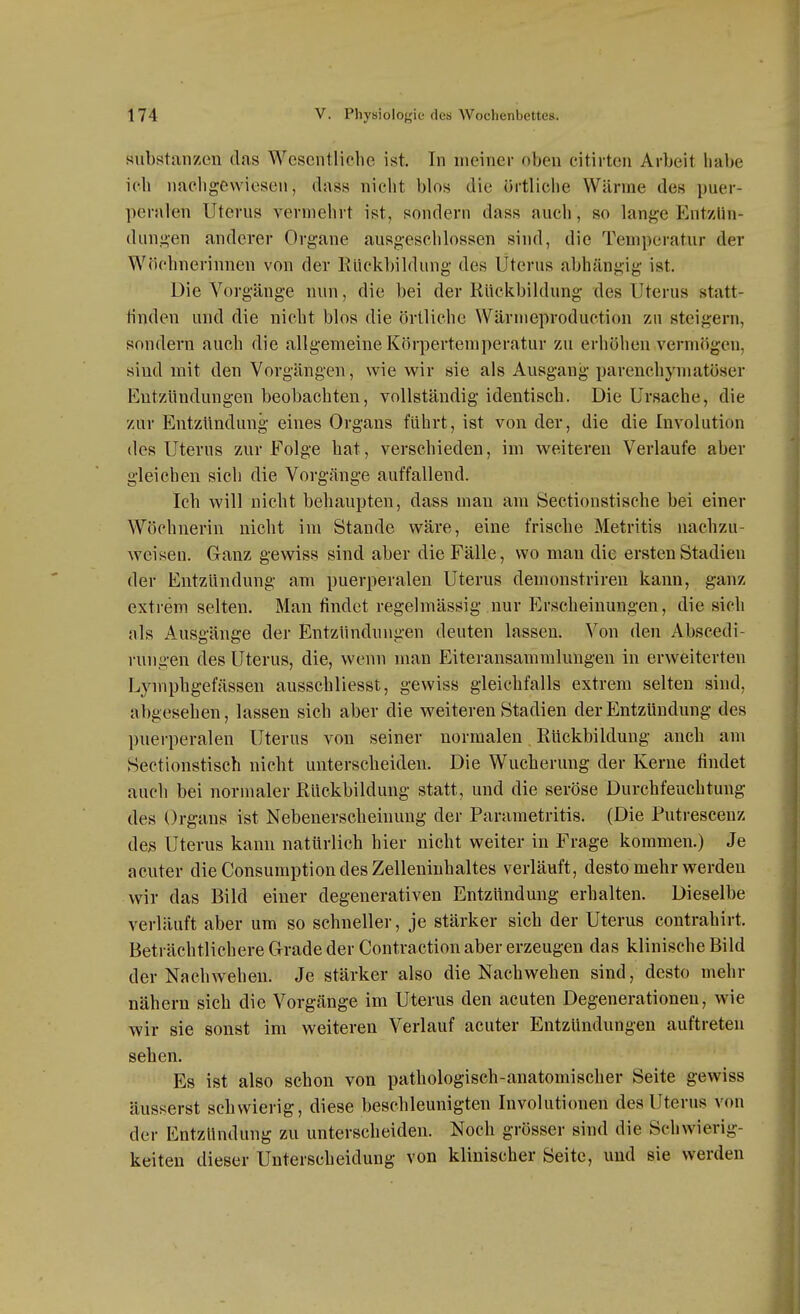 Substanzen das Wesentliche ist. In meiner oben eitirten Arbeit habe ich nachgewiesen, dass nicht blos die örtliche Wärme des puer- peralen Uterus vermehrt ist, sondern dass auch, so lange Entzün- dungen anderer Organe ausgeschlossen sind, die Temperatur der Wöchnerinnen von der Kuckbildung des Uterus abhängig ist. Die Vorgänge nun, die bei der Rückbildung des Uterus statt- tinden und die nicht blos die örtliche Wärnieproduction zu steigern, sondern auch die allgemeine Körpertemperatur zu erhöhen vermögen, sind mit den Vorgängen, wie wir sie als Ausgang parenchymatöser Entzündungen beobachten, vollständig identisch. Die Ursache, die zur Entzündung eines Organs führt, ist von der, die die Involution des Uterus zur Folge hat, verschieden, im weiteren Verlaufe aber gleichen sich die Vorgänge auffallend. Ich will nicht behaupten, dass mau am Sectionstische bei einer Wöchnerin nicht im Stande wäre, eine frische Metritis nachzu- weisen. Ganz gewiss sind aber die Fälle, wo man die ersten Stadien der Entzündung am puerperalen Uterus demonstriren kann, ganz extrem selten. Man findet regelmässig nur Erscheinungen, die sich als Ausgänge der Entzündungen deuten lassen. Von den Abscedi- rungen des Uterus, die, wenn man Eiteransammlungen in erweiterten Lymphgefässen ausschliesst, gewiss gleichfalls extrem selten sind, abgesehen, lassen sich aber die weiteren Stadien der Entzündung des puerperalen Uterus von seiner normalen Rückbildung auch am Sectionstisch nicht unterscheiden. Die Wucherung der Kerne findet auch bei normaler Rückbildung statt, und die seröse Durchfeuchtung des Orgaus ist Nebenerscheinung der Parametritis. (Die Putrescenz des Uterus kann natürlich hier nicht weiter in Frage kommen.) Je acuter die Consumption des Zelleniuhaltes verläuft, desto mehr werden wir das Bild einer degenerativen Entzündung erhalten. Dieselbe verläuft aber um so schneller, je stärker sich der Uterus contrahirt. Beträchtlichere Grade der Contraction aber erzeugen das klinische Bild der Nachwehen. Je stärker also die Nachwehen sind, desto mehr nähern sich die Vorgänge im Uterus den acuten Degenerationeu, wie wir sie sonst im weiteren Verlauf acuter Entzündungen auftreten sehen. Es ist also schon von pathologisch-anatomischer Seite gewiss äusserst schwierig, diese beschleunigten Involutionen des Uterus von der Entzündung zu unterscheiden. Noch grösser sind die Schwierig- keiten dieser Unterscheidung von klinischer Seite, und sie werden
