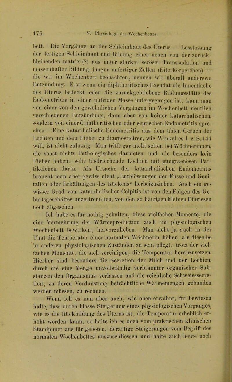 bett. Die Vorgänge an der Sehleimliaut des Uterus — Losstossung der fertigen Sehleimliaut ulid Bildung einer neuen von der zurüek- hleibenden niatrix (?) aus unter starker seröser Transsudation und n\assenliafter Bildung junger unfertiger Zellen (Eiterkörperclien) — die wir im Wochenbett beobachten, nennen wir Uberall anderswo Entzündung. Erst wenn ein diphtheritisclies Exsudat die Innenfläche des Uterus bedeckt oder die zAirückgebliebene Bildungsstätte des Endometrium in einer putriden Masse untergegangen ist, kann man von einer von den gewöhnlichen Vorgängen im Wochenbett deutlich A-erschiedenen Entzündung, dann aber von keiner katarrhalischen, sondern von einer diphtheritischen oder septischen Endometritis spre- chen. Eine katarrhalische Endometritis aus dem üblen Geruch der Locliien und dem Fieber zu diagnosticiren, wie Winkel es 1. c. S. 144 will, ist nicht zulässig. Man tritift gar nicht selten bei Wöchnerinnen, die sonst nichts Pathologisches darbieten und die besonders kein Fieber haben, sehr übelriechende Lochien mit gangraenösen Par- tikelcheu darin. Als Ursache der katarrhalischen Endometritis braucht man aber gewiss nicht „Entblössungen der Füsse und Geni- talien oder Erkältungen des Kückens herbeizuziehen. Auch ein ge- wisser Grad von katarrhalischer Colpitis ist von den Folgen des Ge- burtsgeschäftes unzertrennlich, von den so häutigen kleinen Einrissen noch abgesehen. Ich habe es für nöthig gehalten, diese vielfachen Momente, die eine Vermehrung der Wärmeproduction auch im physiologischen Wochenbett bewirken; hervorzuheben. Mau sieht ja auch in der That die Temperatur einer normalen Wöchnerin höher, als dieselbe in anderen physiologischen Zuständen zu sein pflegt, trotz der viel- fachen Momente, die sich vereinigen, die Temperatur herabzusetzen. Hierher sind besonders die Secretion der Milch und der Lochien, durch die eine Menge unvollständig verbrannter organischer Sub- stanzen den Organismus verlassen und die reichliche Schweisssecre- tion, zu deren Verdunstung beträchtliche Wärmemengen gebunden werden müssen, zu rechnen. Wenn ich es nun aber auch, wie oben erwähnt, für bewiesen halte, dass durch blosse Steigerung eines physiologischen Vorganges, wie es die Rückbildung des Uterus ist, die Temperatur erheblich er- höht werden kann, so halte ich es doch vom praktischen klinischen Standpunct aus für geboten, derartige Steigerungen vom Begriff des normalen Wochenbettes auszuschliessen und halte auch heute noch