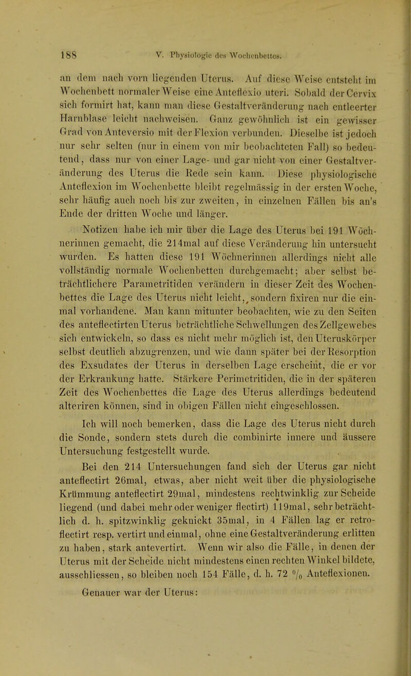 ;in (lern nach vorn liegenden Uterns. Auf diese Weise entsteht im Wochenbett normalerweise eineAnteflcxio uteri. Sobald derCervix sich formirt hat, kann man diese Gestaltveränderung nach entleerter Harnblase leicht nachweisen. Cranz gewöhnlich ist ein gewisser Grad von Anteversio mit der Flexion verbunden. Dieselbe ist jedoch nur sehr selten (nur in einem von mir beobachteten Fall) so bedeu- tend , dass nur von einer Lage- und gar nicht von einer Gestaltver- änderung des Uterus die Eede sein kann. Diese physiologisclie Anteflexion im Wochenbette bleibt regelmässig in der ersten Woche, sehr häufig auch noch l)is zur zweiten, in einzelneu Fällen bis an's Ende der dritten Woche und länger. Notizen habe ich mir über die Lage des Uterus bei 191 Wöch- nerinnen gemacht, die 214mal auf diese Veränderung hin untersucht wurden. Es hatten diese 191 Wöchnerinnen allerdings nicht alle vollständig normale Wochenbetten durchgemacht; aber selbst be- trächtlichere Parametritiden verändern in dieser Zeit des Wochen- bettes die Lage des Uterus niclit leicht,^sondern fixireu nur die ein- mal vorhandene. Man kann mitunter beobacliten, wie zu den Seiten des anteflectirten Uterus beträchtliche Schwellungen des Zellgewebes sich entwickeln, so dass es nicht mehr möglich ist, den Uteruskörper selbst deutlich abzugrenzen, und wie dann später bei der Eesorption des Exsudates der Uterus in derselben Lage erscheint, die er vor der Erkrankung hatte. Stärkere Perimetritiden, die in der späteren Zeit des Wochenbettes die Lage des Uterus allerdings bedeutend alteriren können, sind in obigen Fällen nicht eingeschlossen. Ich will noch bemerken, dass die Lage des Uterus nicht durch die Sonde, sondern stets durch die combinirte innere und äussere Untersuchung festgestellt wurde. Bei den 214 Untersuchungen fand sich der Uterus gar nicht anteflectirt 26mal, etwas, aber nicht weit über die physiologische Krümmung anteflectirt 29mal, mindestens rechtwinklig zur Scheide liegend (und dabei mehr oder weniger flectirt) 119mal, sehr beträcht- lich d. h. spitzwinklig geknickt 35mal, in 4 Fällen lag er retro- flectirt resp. vertirt und einmal, ohne eine Gestaltveränderung erlitten zu haben, stark antevertirt. Wenn wir also die Fälle, in denen der Uterus mit der Scheide nicht mindestens einen rechten Winkel bildete, ausschliessen, so bleiben noch 154 Fälle, d. h. 72 % Anteflexioneu. Geiiaucr war der Uterus: