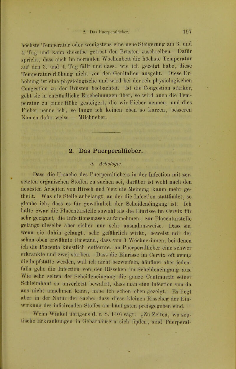 höchste Temperatur oder wenigstens eine neue Steigerung am 3. und 1. Tag und kann diesell)e getrost den Brüsten zuschreiben. Dafür spricht, dass auch im normalen Wochenbett die höchste Temperatur auf den 3. und 4. Tag fällt und dass, wie ich gezeigt habe, diese Temperaturerhöhung nicht von den Genitalien ausgeht. Diese Er- höhung ist eine physiologische und wird bei der rein physiologischen Congestion zu den Brüsten beobachtet. Ist die Congestion stärker, geht sie in entzündliche Erscheinungen über, so wird auch die Tem- peratur zu einer Höhe gesteigert, die wir Fieber nennen, und dies Fieber nenne ich, so lange ich keinen eben so kurzen, besseren Namen dafür weiss — Milchfieber, 2. Das Puerperalfieber. a. Äetiologie. Dass die Ursache des Puerperalfiebers in der Infection mit zer- setzten organischen Stoffen zu suchen sei, darüber ist wohl nach den neuesten Arbeiten von Hirsch und Veit die Meinung kaum mehr ge- theilt. Was die Stelle anbelangt, an der die Infection stattfindet, so glaube ich, dass es für gewöhnlich der Scheideneingang ist. Ich halte zwar die Placentarstelle sowohl als die Einrisse im Cervix für sehr geeignet, die Infectiousmasse aufzunehmen ; zur Placentarstelle gelangt dieselbe aber sicher nur sehr ausnahmsweise. Dass sie, wenn sie dahin gelangt, sehr gefährlich wirkt, beweist mir der schon oben erwähnte Umstand, dass von 3 Wöchnerinnen, bei denen ich die Placenta künstlich entfernte, an Puerperalfieber eine schwer erkrankte und zwei starben. Dass die Einrisse im Cervix oft genug die Impfstätte werden, will ich nicht bezweifeln, häufiger aber jeden- falls geht die Infection von. den Risschen im Scheideneingang aus. Wie sehr selten der Scheideneingang die ganze Continuität seiner Schleimhaut so unverletzt bewahrt, dass man eine Infection von da aus nicht annehmen kann, habe ich schon oben gezeigt. Es liegt aber in der Natur der Sache, dass diese kleinen KisscheH der Ein- wirkung des inficirenden Stofies am häufigsten preisgegeben sind. Wenn Winkel übri gens (1, c. S. 1-10) sagt: „Zu Zeiten, wo sep- tische Erkrankungen in Gebärhäusern sich finden, sind Puerperal-