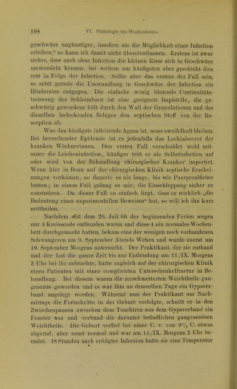 198 VI. Patliologio (lc8 Woclioii1)ettes. g-esclnvllre ungünstiger, insofern sie die Möglichkeit einer Infection erhöhen, so kann ich damit nicht Ubereinstimnien. Erstens ist zwar sicher, dass aucli ohne Infectit)n die kleinen Risse sich in GeschwUre umwandeln können, bei weitem am häufigsten aber geschieht dies erst in Folge der Infection. Sollte aber das erstere der Fall sein, so setzt gerade die Umwandlung in GeschwUre der Infection ein Hinderniss entgegen. Die einfache wenig blutende Continuitäts- trenmmg der Schleimhaut ist eine geeignete Impfstelle, die ge- schwürig gewordene hält durch den Wall der Granulationen und des dieselben bedeckenden Beleges den septischen Stoff von der Re- sorption ab. Was das häufigste inficirende Agens ist, muss zweifelhaft bleiben. Bei herrschender Epidemie ist es jedenfalls das Lochialsecret der kranken Wöchnerinnen. Den ersten Fall verschuldet wohl mit- unter die Leicheninfection, häufiger tritt er als Selbstinfection auf oder wird von der Behandlung chirurgischer Kranker importirt. Wenn hier in Bonn auf der'chirurgischen Klinik septische Erschei- nungen vorkamen, so dauerte es nie lange, bis wir Puerperalfieber hatten; in einem Fall gelang es mir, die Einschleppung sicher zu constatiren. Da dieser Fall so einfach liegt, dass er wirklich „die Bedeutung eines experimentellen Beweises hat, so will ich ihn kurz mittheilen. Nachdem s'feit dem 26. Juli 66 der beginnenden Ferien wegen nur 4 Kreissende entbunden waren und diese 4 ein normales Wochen- bett durchgemacht hatten, bekam eine der wenigen noch vorhandenen Schwangeren am 9. September Abends Wehen und wurde zuerst am 10. September Morgens untersucht. Der Praktikant, der sie entband und der fast die ganze Zeit bis zur Entbindung am 11 ./IX. Morgens 2 Uhr bei ihr zubrachte, hatte zugleich auf der chirurgischen Klinik einen Patienten mit einer complicirten Unterschenkelfractur in Be- handlung. Bei diesem waren die zerschmetterten Weichtheile gau- graenös geworden und es war ihm an demselben Tage ein Gypsver- band angelegt worden. Während nun der Praktikant am Nach- mittage die Fortschritte in der Geburt verfolgte, schnitt er in den Zwischenpausen zwischen dem Touchiren aus dem Gypsverband ein Fenster aus und verband die darunter befindlichen gangraenösen Weichtheile. Die Geburt verlief bei einer C. v. von G'/a C. etwas zögernd, aber sonst normal und war am 11./IX. Morgens 2 Uhr be- endet. 48 Stunden nach erfolgter Infection hatte sie eine Temperatur