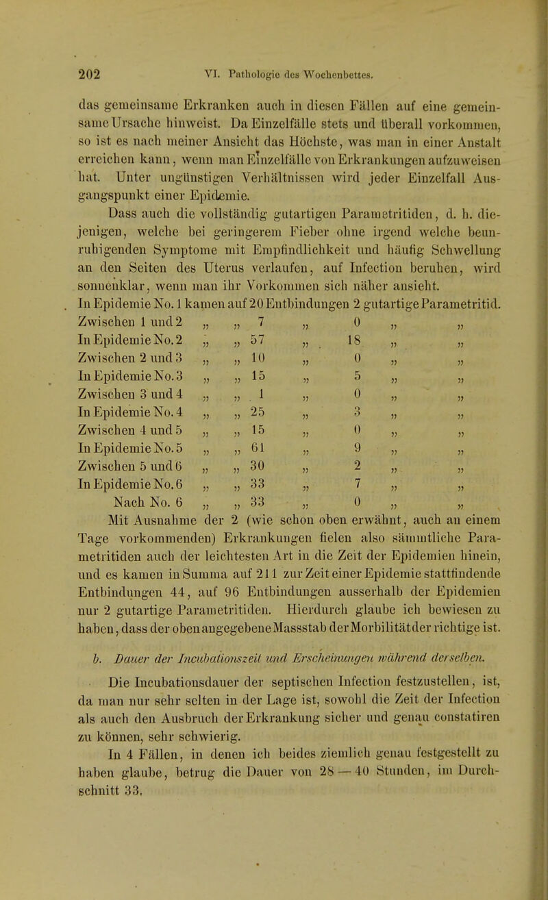 das gemeinsame Erkranken auch in diesen Fällen auf eine gemein- same Ursache hinweist. Da Einzelfälle stets und überall vorkommen, so ist es nach meiner Ansicht das Höchste, was man in einer Anstalt erreichen kann, wenn man Einzelfälle von Erkrankungen aufzuweisen hat. Unter ungünstigen Verhältnissen wird jeder Einzelfall Aus- gangspunkt einer Epidemie. Dass auch die vollständig gutartigen Pararaetritiden, d. h. die- jenigen, welche bei geringerem Fieber ohne irgend welche beun- ruhigenden Symptome mit Empfindlichkeit und häufig Schwellung an den Seiten des Uterus verlaufen, auf Infection beruhen, wird sonnenklar, wenn man ihr Vorkommen sich näher ansieht. In Epidemie No. 1 kamen auf 20 Entbindungen 2 gutartigeParametritid. Zwischen 1 und 2 » 7 0 » » In Epidemie No. 2 V 57 » . 18 Zwischen 2 und 3 10 0 » In Epidemie No. 3 15 5 » Zwischen 3 und 4 V 1 0 In Epidemie No. 4 25 3 Zwischen 4 und 5 15 0 In Epidemie No. 5 » V 61 9 Zwischen 5 und (5 )) 30 » 2 » In Epidemie No. 6 V » 33 7 Nach No. 6 V 33 0 V Mit Ausnahme der 2 (wie schon oben erwähnt, auch an einem Tage vorkommenden) Erkrankungen fielen also säramtliche Para- metritiden auch der leichtesten Art in die Zeit der Epidemien hinein, und es kamen in Summa auf 211 zur Zeit einer Epidemie stattfindende Entbindungen 44, auf 96 Entbindungen ausserhalb der Epidemien nur 2 gutartige Parametritiden. Hierdurch glaube ich bewiesen zu haben, dass der oben angegebene Massstab derMorbilitätder richtige ist. b. Bauer der Incithalionszeit und Erscheinungen wahrend derselben. Die Incubationsdauer der septischen Infectiou festzustellen, ist, da man nur sehr selten in der Lage ist, sowohl die Zeit der Infectiou als auch den Ausbruch der Erkrankung sicher und genau constatiren zu können, sehr schwierig. In 4 Fällen, in denen ich beides ziemlich genau festgestellt zu haben glaube, betrug die Dauer von 28 — 40 Stunden, im Durch- schnitt 33,