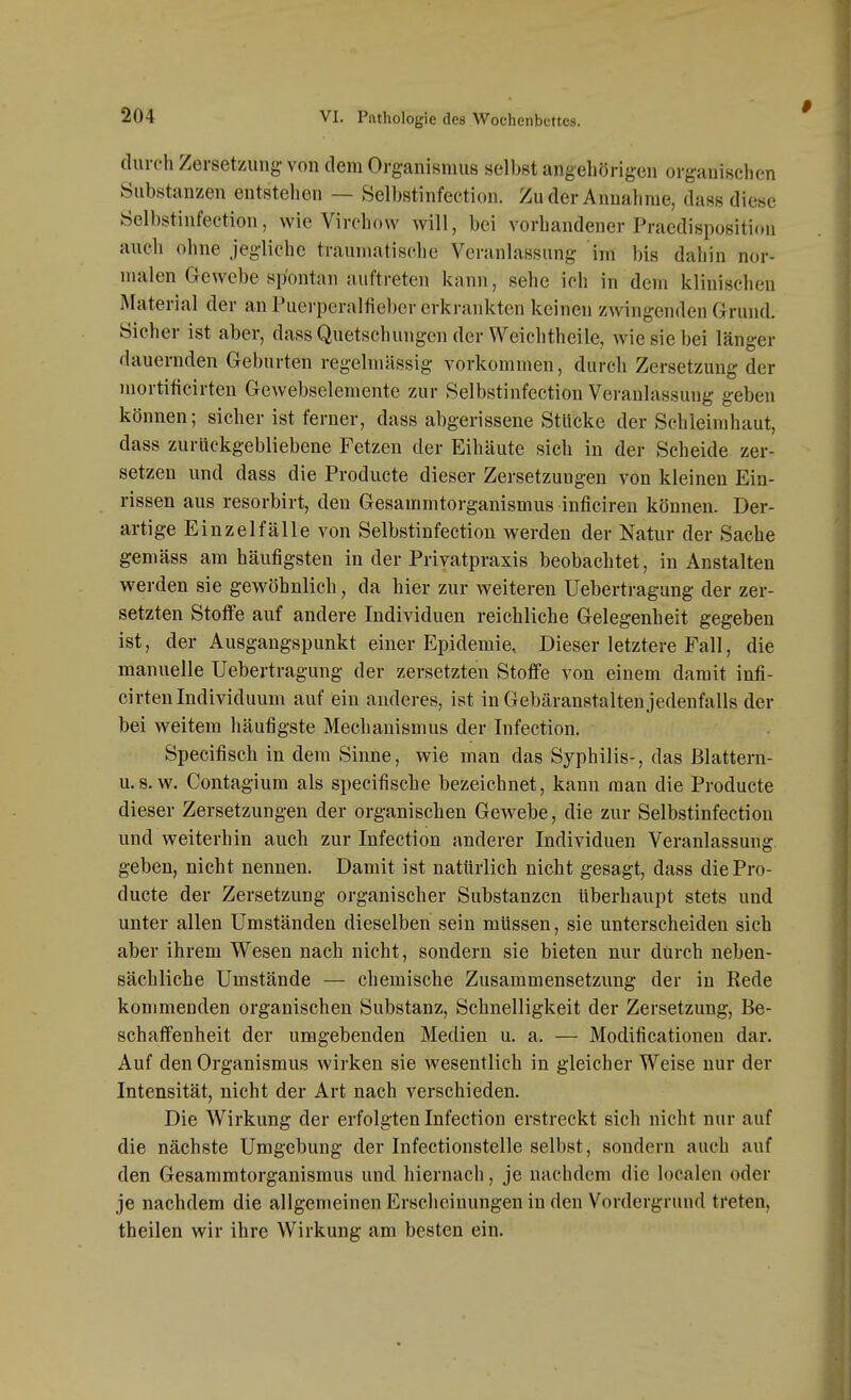 durch Zersetzung- von dem Org-anismus selbst angehörigen organischen Substanzen entstellen — Selbstinfection. Zu der Annahme, dass diese Öelbstinfection, wie Virchow will, bei vorhandener Praedisposition auch ohne jegliche traumatische Veranlassung im bis dahin nor- malen Grewcbe spontan auftreten kann, sehe ich in dem klinischen Material der an Puerperalfieber erkrankten keinen zwingenden Grund. Sicher ist aber, dass Quetschungen der Weichtheile, wie sie bei länger dauernden Geburten regelmässig vorkommen, durch Zersetzung der mortificirten Gewebselemente zur Selbstinfection Veranlassung geben können; sicher ist ferner, dass abgerissene Stücke der Schleimhaut, dass zurückgebliebene Fetzen der Eihäute sich in der Scheide zer- setzen und dass die Producte dieser Zersetzungen von kleinen Ein- rissen aus resorbirt, den Gesammtorganismus inficiren können. Der- artige Einzelfälle von Selbstinfection werden der Natur der Sache gemäss am häufigsten in der Privatpraxis beobachtet, in Anstalten werden sie gewöhnlich, da hier zur weiteren Uebertragang der zer- setzten Stotfe auf andere Individuen reichliche Gelegenheit gegeben ist, der Ausgangspunkt einer Epidemie, Dieser letztere Fall, die manuelle Uebertragung der zersetzten StofiPe von einem damit infi- cirtenIndividuum auf ein anderes, ist in Gebäranstalten jedenfalls der bei weitem häufigste Mechanismus der Infection. Specifisch in dem Sinne, wie man das Syphilis-, das ßlattern- u.8. w. Contagium als specifische bezeichnet, kann man die Producte dieser Zersetzungen der organischen Gewebe, die zur Selbstinfection und weiterhin auch zur Infection anderer Individuen Veranlassung geben, nicht nennen. Damit ist natürlich nicht gesagt, dass die Pro- ducte der Zersetzung organischer Substanzen Uberhaupt stets und unter allen Umständen dieselben sein müssen, sie unterscheiden sich aber ihrem Wesen nach nicht, sondern sie bieten nur durch neben- sächliche Umstände — chemische Zusammensetzung der in Rede kommenden organischen Substanz, Schnelligkeit der Zersetzung, Be- schaffenheit der umgebenden Medien u. a. — Modificationen dar. Auf den Organismus wirken sie wesentlich in gleicher Weise nur der Intensität, nicht der Art nach verschieden. Die Wirkung der erfolgten Infection erstreckt sich nicht nur auf die nächste Umgebung der Infectionstelle selbst, sondern auch auf den Gesammtorganismus und hiernach, je nachdem die localen oder je nachdem die allgemeinen Erscheinungen in den Vordergrund treten, theilen wir ihre Wirkung am besten ein.
