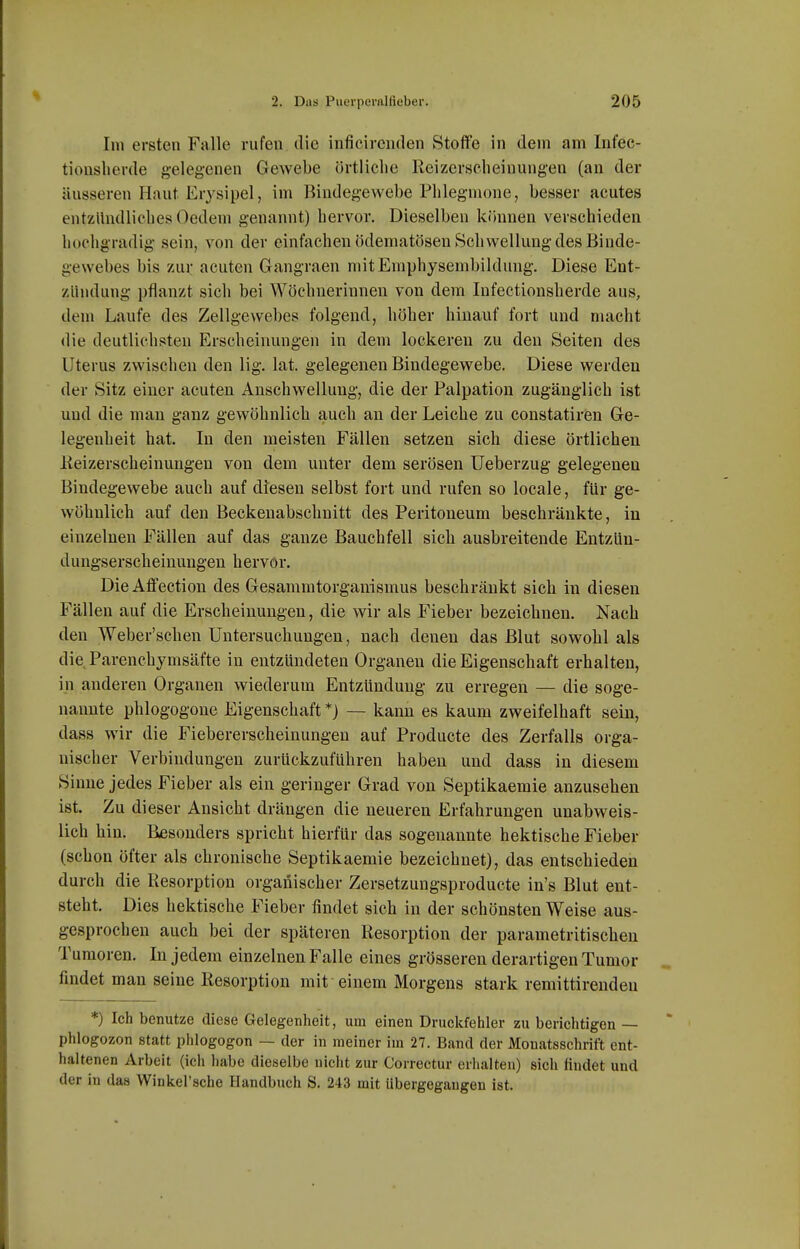 Im ersten Falle rufen die inficircnden Stoffe in dem am Infec- tionslierde gelegenen Gewebe örtliche Reizerseheiuungeu (au der äusseren Haut Erysipel, im Bindegewebe Phlegmone, besser acutes entzündliches Oedem genannt) hervor. Dieselben können verschieden hochgradig sein, von der einfachen ödematösen Schwellung des Binde- gewebes bis zur acuten Gangraen niitEraphysembildung. Diese Ent- zündung pflanzt sich bei Wöchnerinnen von dem Infectionsherde aus, dem Laufe des Zellgewebes folgend, höher hinauf fort und macht die deutlichsten Erscheinungen in dem lockeren zu den Seiten des Uterus zwischen den lig. lat. gelegenen Bindegewebe. Diese werden der Sitz einer acuten Anschwellung, die der Palpation zugänglich ist und die mau ganz gewöhnlich auch an der Leiche zu constatiren Ge- legenheit hat. In den meisten Fällen setzen sich diese örtlichen Keizerscheinungen von dem unter dem serösen Ueberzug gelegenen Bindegewebe auch auf diesen selbst fort und rufen so locale, für ge- wöhnlich auf den Beckenabschnitt des Peritoneum beschränkte, in einzelnen Fällen auf das ganze Bauchfell sich ausbreitende Entzün- dungserscheinungen hervor. DieAflfection des Gesammtorganismus beschränkt sich in diesen Fällen auf die Erscheinungen, die wir als Fieber bezeichnen. Nach den Weber'schen Untersuchungen, nach denen das Blut sowohl als die Parenchymsäfte in entzündeten Organen die Eigenschaft erhalten, in anderen Organen wiederum Entzündung zu erregen — die soge- nannte phlogogene Eigenschaft *) — kann es kaum zweifelhaft sein, dass wir die Fiebererscheinungeu auf Producte des Zerfalls orga- nischer Verbindungen zurückzuführen haben und dass in diesem Sinne jedes Fieber als ein geringer Grad von Septikaemie anzusehen ist. Zu dieser Ansicht drängen die neueren Erfahrungen unabweis- lich hin. Besonders spricht hierfür das sogenannte hektische Fieber (schon öfter als chronische Septikaemie bezeichnet), das entschieden durch die Resorption organischer Zersetzungsproducte in's Blut ent- steht. Dies hektische Fieber findet sich in der schönsten Weise aus- gesprochen auch bei der späteren Resorption der parametritischen Tumoren. In jedem einzelnen Falle eines grösseren derartigen Tumor findet man seine Resorption mit einem Morgens stark remittirendeu *) Ich benutze diese Gelegenheit, um einen Druckfehler zu berichtigen — phlogozon statt phlogogen — der in meiner im 27. Band der Monatsschrift ent- haltenen Arbeit (ich habe dieselbe nicht zur Correctur erhalten) sich findet und der in das Winkel'sche Handbuch S. 243 mit übergegangen ist.