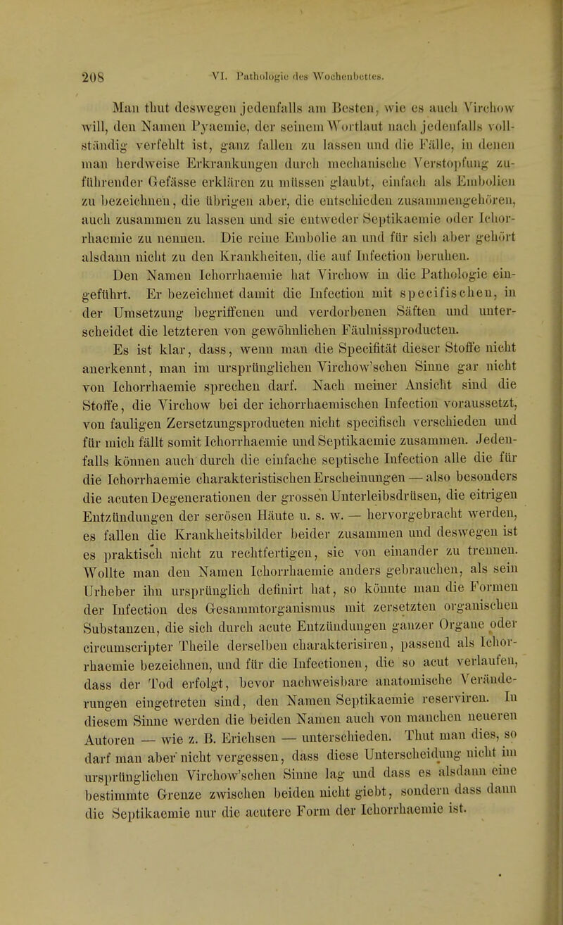 Man tliut desweg;eii jedeufalls am Besten, wie es auch \'ircli()\v will, den Namen Pyaemie, der seinem Wortlaut nach jedenfalls voll- ständig verfehlt ist, ganz fallen zu lassen und die Fälle, in denen man herdweise Erkrankungen durch mechanische Versto])fung zu- führender Gefässe erklären zu müssen glaubt, einfacii als Embolien zu bezeichnen, die übrigen aber, die entschieden zusanmiengehören, auch zusammen zu lassen und sie entweder Septikaemie oder Idior- rhaeniie zu nennen. Die reine Embolie an und für sich aber gehört alsdann nicht zu den Krankheiten, die auf Infection beruhen. Den Namen Ichorrhaemie hat Virchow in die Pathologie ein- geführt. Er bezeichnet damit die Infection mit specifischen, in der Umsetzung begriffenen und verdorbenen Säften und unter- scheidet die letzteren von gewöhnlichen Fäulnissproducten. Es ist klar, dass, wenn man die Specifität dieser Stoffe nicht anerkennt, man im ursprünglichen Virchow'scheu Sinne gar nicht von Ichorrhaemie sprechen darf. Nach meiner Ansicht sind die Stoffe, die Virchow bei der ichorrhaemischen Infection voraussetzt, von fauligen Zersetzungsproducten nicht specitisch verschieden und für mich fällt somit Ichorrhaemie und Septikaemie zusammen. Jeden- falls können auch durch die einfache septische Infection alle die für die Ichorrhaemie charakteristischen Erscheinungen — also besonders die acuten Degenerationen der grossen Unterleibsdrüseu, die eitrigen Entzündungen der serösen Häute u, s. w. — hervorgebracht werden, es fallen die Krankheitsbilder beider zusammen und deswegen ist es praktisch nicht zu rechtfertigen, sie von einander zu trennen. Wollte mau den Namen Ichorrhaemie anders gebrauchen, als sein Urheber ihn ursprünglich definirt hat, so könnte man die Formen der Infection des Gresammtorganismus mit zersetzten organischen Substanzen, die sich durch acute Entzündungen ganzer Organe oder circumscripter Theile derselben charakterisiren, passend als Ichor- rhaemie bezeichnen, und für die Infectionen, die so acut verlaufen, dass der Tod erfolgt, bevor nachweisbare anatomische Verände- rungen eingetreten sind, den Namen Septikaemie reserviren. In diesem Sinne werden die beiden Namen auch von manchen neueren Autoren — wie z. B. Erichsen — unterschieden. Thut man dies, so darf man aber nicht vergessen, dass diese Unterscheidung nicht im ursprünglichen Virchow'scheu Sinne lag und dass es alsdann eine bestimmte Grenze zwischen beiden nicht giebt, sondern dass dann die Septikaemie nur die acutere Form der Ichorrhaemie ist.