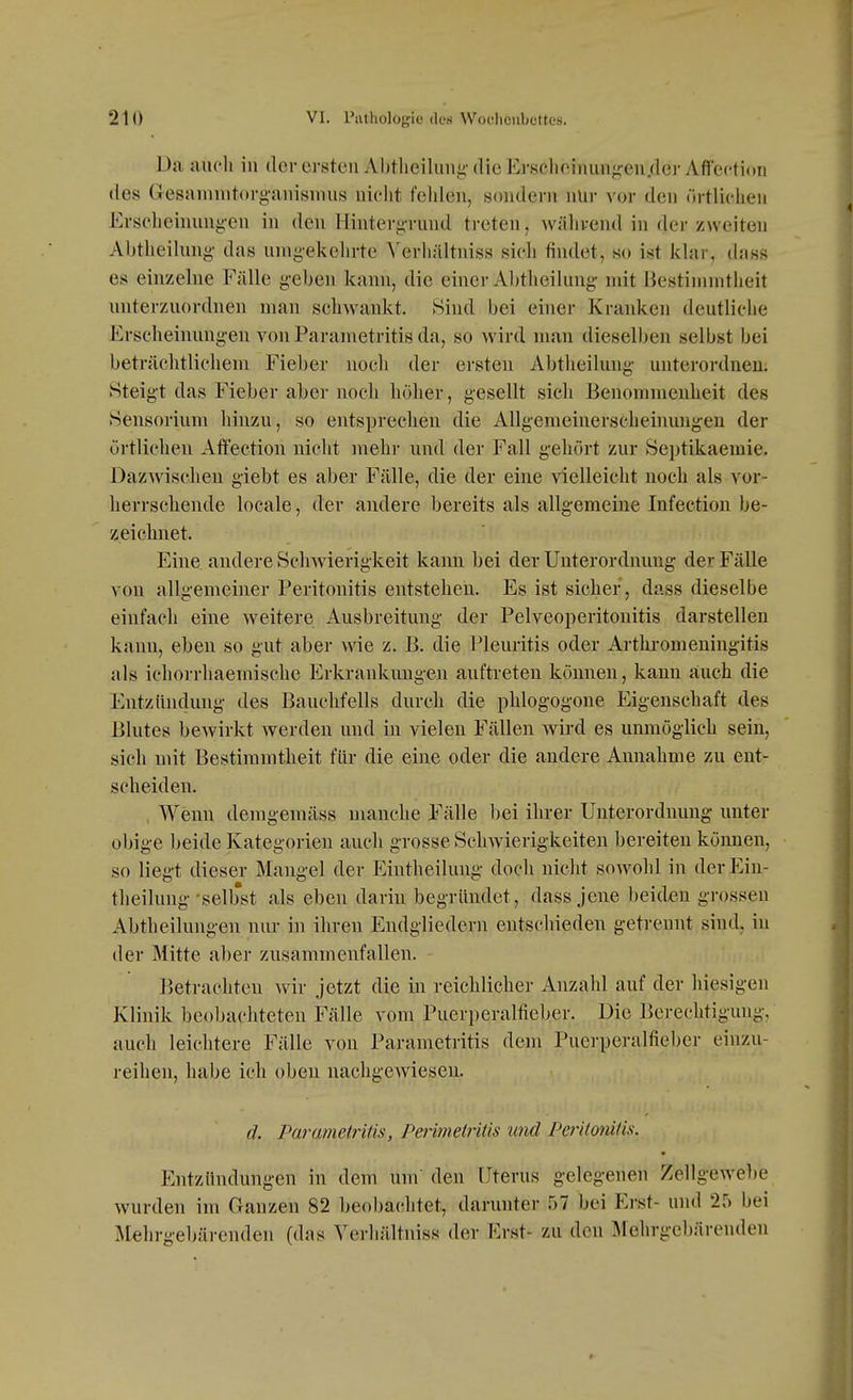 Da auch in der ersten Abtlieilung-die Erscliniimnj^eu.derAffcftion des Gesaninitorg-anismns nicht fehlen, sondern nür vor den örtlichen Erscheinun^-en in den Hintergrund treten, während in der zweiten Abtheilung- das unig-ekehrte A'erhältniss sich findet, so ist klar, dnss es einzehie Fälle g-eben kann, die einer Abtheilung- mit Bestimmtheit unterzuordnen man schwankt. Sind bei einer Kranken deutliche Erscheinungen von Parametritis da, so wird man dieselben selbst bei beträchtlichem Fieber noch der ersten Abtheilung unterordnen; Steigt das Fieber aber noch höher, gesellt sich Benommenheit des Sensorium hinzu, so entsprechen die Allgemeinerscheiimng-en der örtlieheu Affectioii nicht mehr und der Fall gehört zur Septikaemie. Dazwischen giebt es aber Fälle, die der eine vielleicht noch als vor- herrschende locale, der andere bereits als allgemeine Infection be- zeichnet. Eine andere Schwierigkeit kann bei der Unterordnung der Fälle von allgemeiner Peritonitis entstehen. Es ist sicher, dass dieselbe einfach eine weitere Ausbreitung der Pelveoperitonitis darstellen kann, eben so gut aber wie z. B. die Pleuritis oder Artlu-omeningitis als ichorrhaemische Erkrankungen auftreten können, kann auch die Entzündung des Bauchfells durch die phlogogone Eigenschaft des Blutes bewirkt werden und in vielen Fällen wird es unmöglich sein, sich mit Bestimmtheit für die eine oder die andere Annahme zu ent- scheiden. , Wenn demgemäss manche Fälle bei ihrer Unterordnung unter obige l)eide Kategorien auch grosse Schwierigkeiten bereiten können, so liegt dieser Mangel der Eintheilung doch nicht sowohl in derEin- theilung-selbst als eben darin begründet, dass jene beiden grossen Abtheilungen nur in ihren Endgliedern entschieden getrennt sind, in der Mitte aber zusammenfallen. Betrachten Avir jetzt die in reichlicher Anzahl auf der hiesigen Klinik beobachteten Fälle vom Puerperalfieber. Die Berechtigung, auch leichtere Fälle von Parametritis dem Puerperalfieber einzu- reihen, habe ich oben nachgewiesen. d. Parametritis, Peiimeltitis und Peritonitis. Entzündungen in dem um den Uterus gelegenen Zellgewel)e wurden im Ganzen 82 beobachtet, darunter 57 bei Erst- und 25 bei Mehrgebärenden (das Yerhältniss der Erst- zu den ]\Iehrgebärenden