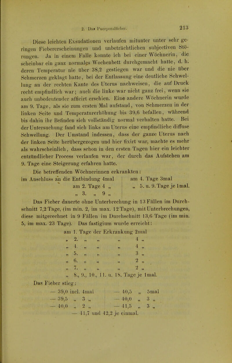 2. Da» Puerpei'iillieber. 213 Diese leichten Exsudationen verlaufen mitunter unter sehr ge- ringen Fiebererscheinungen und unbeträchtlichen subjectiven titö- ruugen. Ja in einem Falle konnte ich bei einer Wöchnerin, die scheinbar ein ganz normales Wochenbett durchgemacht hatte, d. h. deren Temperatur nie Uber 38,2 gestiegen war und die nie über Schmerzen geklagt hatte, bei der Entlassung eine deutliche Schwel- lung an der rechten Kante des Uterus nachweisen, die auf Druck recht empfindlich war; auch die linke war nicht ganz frei, wenn sie auch unbedeutender afficirt erschien. Eine andere Wöchnerin wurde am 9. Tage, als sie zum ersten Mal aufstand, von Schmerzen in der linken Seite und Temperaturerhöhung bis 39,6 befallen, während bis dahin ihr Befinden sich vollständig normal verhalten hatte. Bei der Untersuchung fand sich links am Uterus eine empfindliche diffuse Schwellung. Der Umstand indessen, dass der ganze Uterus nach der linken Seite herübergezogen und hier fixirt war, machte es mehr als wahrscheinlich, dass schon in den ersten Tagen hier ein leichter entzündlicher Process verlaufen war, der durch das Aufstehen am 9. Tage eine Steigerung erfahren hatte. Die betreffenden Wöchnerinnen erkrankten: am 4. Tage 3mal „ 5. u. 9. Tage je Imal. im Anschluss an die Entbindung 4mal am 2. Tage 4 „ Das Fieber dauerte ohne Unterbrechung in 13 Fällen im Durch- schnitt 7,2 Tage, (im min. 2, im raax. 12 Tage), mit Unterbrechungen, diese mitgerechnet in 9 Fällen im Durchschnitt 13,6 Tage (im min. 5, im max. 23 Tage). Das fastigium wurde erreicht: am 1. Tage der Erkrankung 2mal 2 4 '/ ^' » » 15 ^ 11 4 4 11 ^- 15 11 55 ^ 51 'S 55 55 5! 51  11 55 55 55 55 ^ 55 7 2 55 ' • 15 1 11 51 „ 8., 9., 10., 11. u. IS. Tage je Imal. Das iTieber stieg: — 39,0 incl. 4mal — 40,5 „ 5mal — 39,5 „ 3 „ I — 40,0 „ 3 „ — 40,0 ., 2 „ — 41,5 „ 3 „ — 41,7 und 42,2 je einmal.