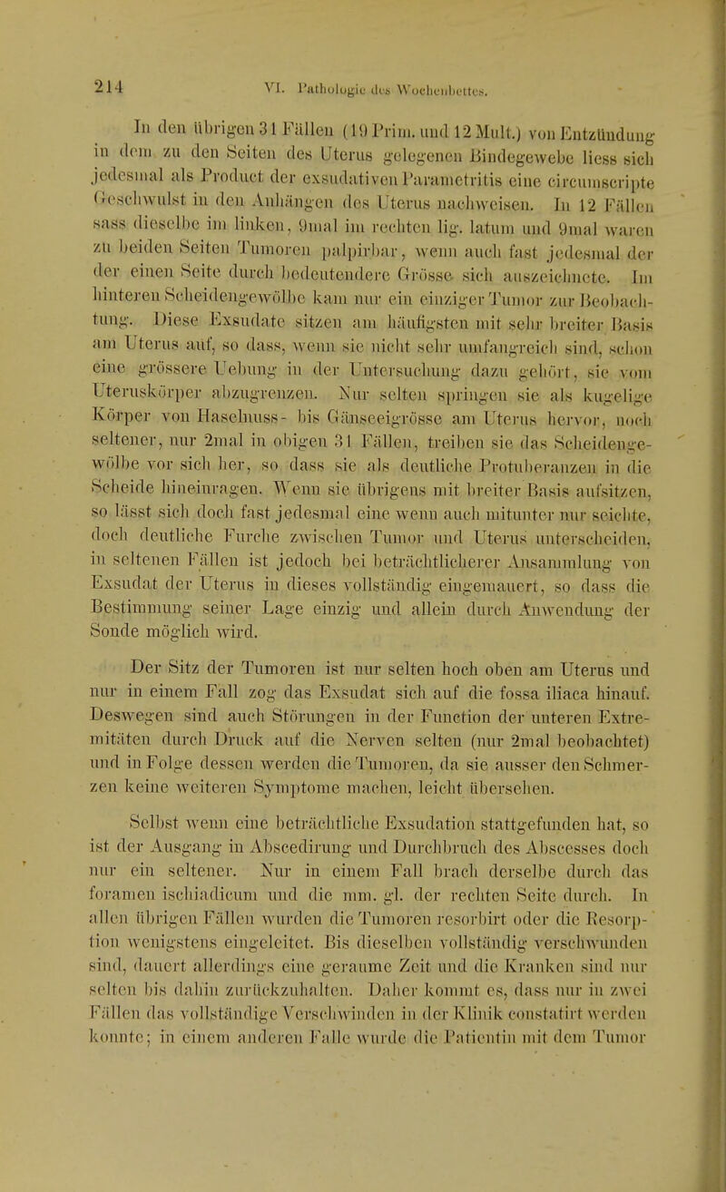 In den übrigen 31 Füllen (19 Prim. und 12 Mull.) von Entzündung in dorn zu den Seiten des Uterus gelegenen Bindegewebe Hess sich jedesmal als Product der exsudativen Paranictritis eine circuniscripte G^escliwulst in den Anhängen des Uterus nachweisen. In 12 Fällen sass dieselbe im liiü<;en, 9mal im rechten lig. Latum und 9mal waren zu beiden Seiten Tumoren palpirbar, wenn auch fast jedesmal der der einen Seite durch bedeutendere Grösse- sich auszeichnete. Im hinteren Seheidengewölbo kam nur ein einziger Tumor zur Beobacli- tung. Diese Exsudate sitzen am häufigsten mit sehr l)reiter Basis am Uterus auf, so dass, Aveun sie uiclit sehr umfangreich sind, schon eine grössere Uebnng in der Untersuchung dazu gehört, sie vom Uteruskürper abzugrenzen. Nur selten springen sie als kugelige Körper von Hasebmss- bis Gänseeigrosse am Uterus hervor, noch seltener, nur 2mal in obigen 3J Fällen, treiben sie das Scheidenge- wölbe vor sich her, so dass sie als deutliche Protuberanzen in die Scheide hineinragen. Wenn sie übrigens mit breiter Basis aufsitzen, so lässt sich docli fast jedesmal eine wenn auch mitunter nur seichte, doch deutliche Furche zwischen Tumor und Uterus unterscheiden, in seltenen Fällen ist jedoch bei beträclitlicherer Ansammlung a'oii Exsudat der Uterus in dieses vollständig eingemauert, so dass die Bestimmung seiner Lage einzig und allein durch Anwendung der Sonde möglich wird. Der Sitz der Tumoren ist nur selten hoch oben am Uterus und nur in einem Fall zog das Exsudat sich auf die fossa iliaca hinauf. Deswegen sind auch Störungen in der Function der unteren Extre- mitäten durch Druck auf die Nerven selten (nur 2mal beobachtet) und in Folge dessen werden die Tumoren, da sie ausser den Schmer- zen keine weiteren Symptome machen, leicht übersehen. Selbst wenn eine beträchtliche Exsudation stattgefunden hat, so ist der Ausgang in Abscedirung und Durchbrach des Abscesses doch nur ein seltener. Nur in einem Fall brach derselbe durch das foramen ischiadicum und die nmi. gl. der rechten Seite durch. In allen übrigen Fällen wurden die Tumoren resorbirt oder die Resorp- tion wenigstens eingeleitet. Bis dieselben vollständig verschwunden sind, dauert allerdings eine geraume Zeit und die Kranken sind nur selten bis dahin zurückzuhalten. Daher kommt es, dass nur in zwei Fällen das vollständige Verschwinden in der Klinik constatirt werden konnte; in einem anderen Vi\\h wurde die Patientin mit dem Tumor