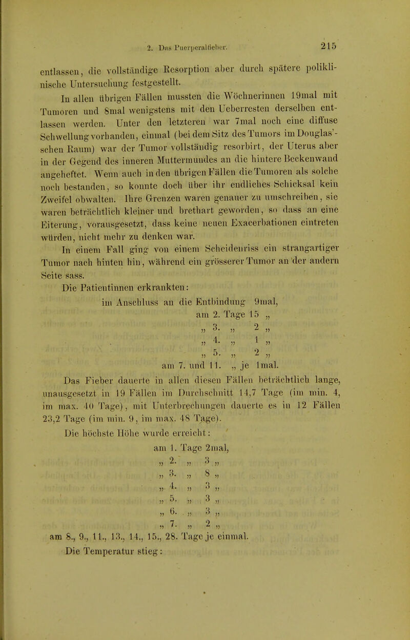 entlassen, die vollständig-e Resorption aber durch spätere polikli- nische Untersuchung festgestellt. In allen übrigen Fällen mussten die Wöchnerinnen 19mal mit Tumoren und Smal wenigstens mit den Ueberrcsteu derselben ent- lassen werden. Unter den letzteren war 7mal noch eine diöuse Schwellung vorhanden, einmal (bei dem Sitz des Tumors imDouglas'- schen Raum) war der Tumor vollständig resorbirt, der Uterus aber in der Gegend des inneren Muttermundes an die hintere Beckenwand angeheftet. Wenn auch Inden übrigen Fällen die Tumoren als solche noch bestanden, so konnte doch über ihr endliches Schicksal kein Zweifel obwalteu. Ihre Grenzen waren genauer zu umschreiben, sie waren beträchtlich kleiner und brethart geworden, so dass an eine Eiterung, vorausgesetzt, dass keine neuen Exacerbationen eintreten würden, nicht mehr zu denken war. In einem Fall ging von einem Scheidenriss ein strangartiger Tumor nach hinten hin, während ein grösserer Tumor an der andern Seite sass. Die Patientinnen erkrankten: im Anschluss an die Entbindung 9mal, am 2. Tage 15 „ 5) ^' » ^ It 11 4. „ 1 5, 11 ^' 11 ^ 11 am 7. und 11. „ je Imal. Das Fieber dauerte in allen diesen Fällen beträcbtliclj lange, unausgesetzt in 19 Fällen im Durchschnitt 14,7 Tage (im min. 4, im max. 40 1'age), mit Unterbrechungen dauerte es in 12 Fällen 23,2 Tage (im min. 9, im max. 48 Tage). Die höchste Höhe wurde erreicht: am 1. Tage 2mal, 11 ^' 11 .11 11 ^' 11 ^ V 1 o J) ))  11 ?? ^' » , » 11 ^- 11 <^ 11 11 11 ^ 11 am 8., 9., 11., 13., 14., 15., 28. Tage je einmal. Die Temperatur stieg: