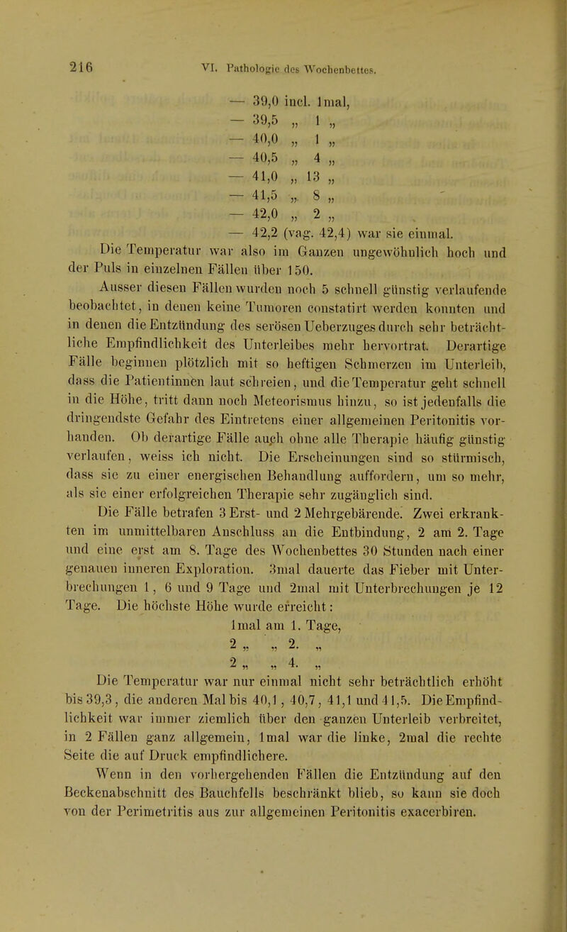 - 39,0 incl. Inial, 39,5 „ 1 „ - 40,0 „ 1 „ - 40,5 „ 4 „ - 41,0 „ 13 „ - 41,5 „. 8 „ - 42,0 „ 2 „ - 42,2 (vag. 42,4) war sie einmal. Die Temperatur war also im Ganzen ungewöhnlich hoch und der Puls in einzelnen Fällen über 150. Ausser diesen Fällen wurden noch 5 schnell günstig verlaufende beobachtet, in denen keine Tumoren Constatirt werden konnten und in denen die Entzündung des serösen Ueberzuges durch sehr beträcht- liche Empfindlichkeit des Unterleibes mehr hervortrat. Derartige Fälle beginnen plötzlich mit so heftigen Schmerzen im Unterleib, dass die Patientinnen laut schreien, und dieTemperatur geht schnell in die Höhe, tritt dann noch Meteorismus hinzu, so ist jedenfalls die dringendste Gefahr des Eintretens einer allgemeinen Peritonitis vor- handen. Ob derartige Fälle auph ohne alle Therapie häufig günstig verlaufen, weiss ich nicht. Die Erscheinungen sind so stürmisch, dass sie zu einer energischen Behandlung auffordern, um so mehr, als sie einer erfolgreichen Therapie sehr zugänglich sind. Die Fälle betrafen 3 Erst- und 2 Mehrgebärende. Zwei erkrank- ten im unmittelbaren Anschluss an die Entbindung, 2 am 2. Tage und eine erst am 8. Tage des Wochenbettes 30 Stunden nach einer genauen inneren Exploration. 3mal dauerte das Fieber mit Unter- brechungen 1, 6 und 9 Tage und 2mal mit Unterbrechungen je 12 Tage. Die höchste Höhe wurde erreicht: Imal am 1. Tage, 2 n « 4. „ Die Temperatur war nur einmal nicht sehr beträchtlich erhöht bis 39,3, die anderen Mal bis 40,1, 40,7, 41,1 und 41,5. Die Empfind- lichkeit war immer ziemlich über den ganzen Unterleib verbreitet, in 2 Fällen ganz allgemein, Imal war die linke, 2mal die rechte Seite die auf Druck empfindlichere. Wenn in den vorhergehenden Fällen die Entzündung auf den ßeckenabschnitt des Bauchfells beschränkt blieb, so kann sie doch von der Perimetritis aus zur allgemeinen Peritonitis exacerbiren.