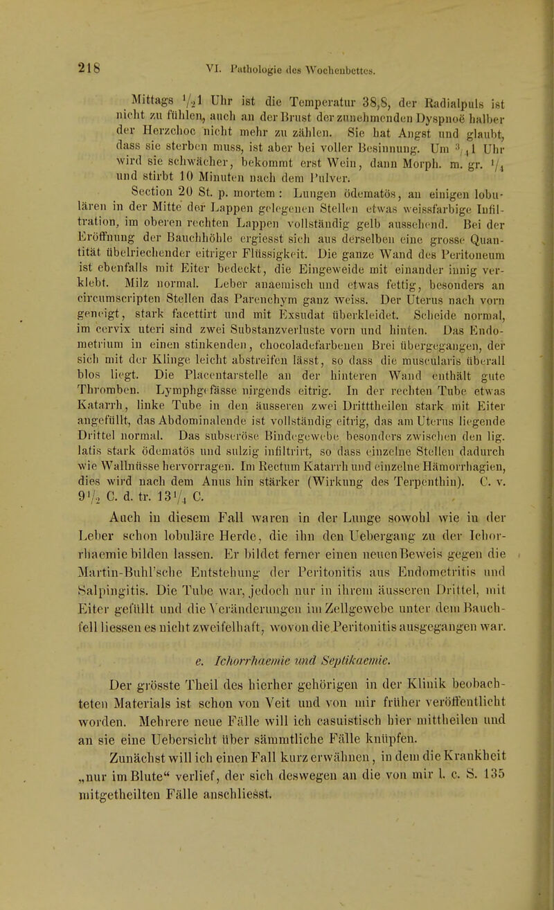 Mittags V-.l Uhr ist die Temperatur 38,S, der Radialpuls ist nicht zu fülilen, aucli an der Brust der zunehmenden Dyspnoe halber der Herzchoc nicht mehr zu zählen. Sie hat Angst und glaubt, dass sie sterben muss, ist aber bei voller Besinnung. Um '-^nl Uhr wird sie schwächer, bekommt erst Wein, dann Morph, m. gr, 1/4 und stirbt 10 Minuten nach dem Pulver. Section 20 St. p. mortem: Lungen ödematös, au einigen lobu- lären in der Mitte der Lappen gelegenen Stellen etwas weissfarbige Infil- tration, im oberen rechten Lappen vollständig gelb aussehend. Bei der Eröffnung der Bauchhöhle ergiesst sich aus derselben eine grosse Quan- tität übelriechender eitriger Flüssigkeit. Die ganze Wand des Peritoneum ist ebenfalls mit Eiter bedeckt, die Eingeweide mit einander innig ver- klebt. Milz normal. Leber anaemisch und etwas fettig, besonders an circumscripten Stellen das Parenchyra ganz weiss. Der Uterus nach vorn geneigt, stark facettirt und mit Exsudat überkleidet. Scheide normal, im ccrvix uteri sind zwei Substanzverluste vorn und hinten. Das Endo- metrium in einen stinkenden, chocoladefarbeuen Brei übergegangen, der sich mit der Klinge leicht abstreifen lässt, so dass die muscularis überall blos liegt. Die Placentarstelle an der hinteren Wand enthält gute Thromben. Lymphg( fasse nirgends eitrig. In der rechten Tube etwas Katarrh, linke Tube in den äusseren zwei Dritttheileu stark mit Eiter angefüllt, das Abdominalende ist vollständig eitrig, das am Uterus liegende Drittel normal. Das subseröse Bindegewebe besonders zwischen den lig. latis stark ödematös und sulzig infiltrirt, so dass einzelne Stellen dadurch wie Wallnüsse hervorragen. Im Rectum Katarrh und einzelne Hämorrhagieu, dies wird nach dem Anus hin stärker (Wirkung des Terpenthin). C. v. 91/0 C. d. tr. 131/4 C. Aach iu diesem Fall waren in der Lunge sowohl wie iu der Leber schon lobuläre Herde, die ihn den Uebei-gang zu der Iclior- rliaemie bilden lassen. Er bildet ferner einen neuen Beweis gegen die Martin-Buhl'sche Entstehung der Peritonitis aus Endometritis und Salpingitis. Die Tube war, jedoch nur in ihrem äusseren Drittel, mit Eiter gelullt und die ^'cränderungen im Zellgewebe unter deiuRauch- i'ell Hessen es nicht zweifelhaft, wovon die Peritonitis ausgegangen war. e. Ichorrhaemie und Seplikaemie. Der grösste Theil des hierher gehörigen in der Klinik beobach- teten Materials ist schon von Veit und von mir früher veröffentlicht worden. Mehrere neue Fälle will ich casuistisch hier mittlieilen und an sie eine Uebersicht über sämmtliehe Fälle knüpfen. Zunächst will ich einen Fall kurz erwähnen, in dem die Krankheit „nur im Blute verlief, der sich deswegen an die von mir 1. c. Ö. 135 mitgetheilten Fälle anschliesst.