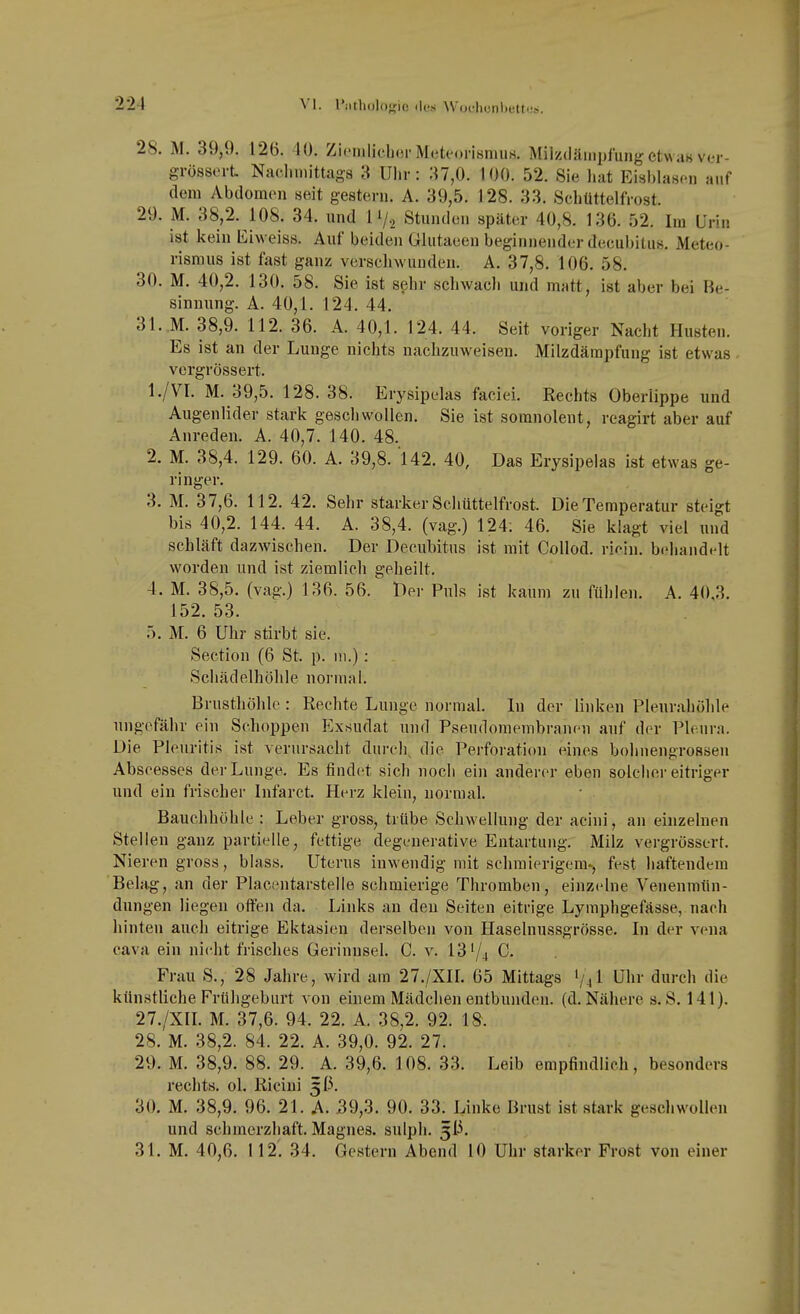 28. M. 39,9. 126. 10. Zi('nilicb(3r Meteorismus. Milzdämijfung etw aH ver- grössorL Nacliinittags d Uhr: 37,0. 100. 52. Sie hat Eisljlascii aiif dem Abdomen seit gestern. A. 39,5. 128. 33. Schüttelfrost. 29. M. 38,2. 108. 34. und Ii/. Stunden später 40,8. 136. 52. Im Urin ist kein Eiweiss. Auf beiden Glutaeen beginnender decubitus. Meteo- risraus ist fast ganz verschwunden. A. 37,8. 106. 58. 30. M. 40,2. 130. 58. Sie ist sehr schwach und matt, ist aber bei Be- sinnung. A. 40,1. 124. 44. 31. M. 38,9. 112. 36. A. 40,1. 124. 44. Seit voriger Nacht Husten. Es ist an der Lunge nichts nachzuweisen. Milzdämpfung ist etwas vergrössert. 1. /VI. M. 39,5. 128. 38. Erysipelas faciei. Rechts Oberlippe und Augenlider stark geschwollen. Sie ist somnolent, reagirt aber auf Anreden. A. 40,7. 140. 48. 2. M. 38,4. 129. 60. A. 39,8. 142. 40, Das Erysipelas ist etwas ge- ringer. 3. M. 37,6. 112. 42. Sehr starker Schüttelfrost. Die Temperatur steigt bis 40,2. 144. 44. A. 38,4. (vag.) 124; 46. Sie klagt viel und schläft dazwischen. Der Decubitus ist mit Collod. rif^in. behandelt worden und ist ziemlich geheilt. 4. M. 38,5. (vag.) 136. 56. Der Puls ist kaum zu fül)len. A. 40,3. 152. 53. 5. M. 6 Uhr stirbt sie. Section (6 St. p. iii.): Schädelhöhle normal. Brusthöhle : Rechte Lunge normal. Li der linken Pleurahöhle ungefähr ein Schoppen Exsudat und Pseudomembranen auf der Pleura. Die Pleuritis ist verursacht durch, die Perforation eines bohnengrossen Abscesses dei-Lunge. Es findet sich noch ein anderer eben solcher eitriger und ein frischer Infarct. Herz klein, normal. Bauchhöhle : Leber gross, trübe Schwellung der acini, an einzelnen Stellen ganz partielle, fettige degenerative Entartung. Milz vergrössert. Nieren gross, blass, Uterus inwendig mit schmierigem», fest haftendem Behig, an der Placentarstelle schmierige Thromben, einzelne Venenmün- dungen liegen offen da. Ijinks an den Seiten eitrige Lymphgefässe, nach hinten auch eitrige Ektasien derselben von Haselnussgrösse. In der vena Cava ein nicht frisches Gerinnsel. C. v. 13'/4 C. Frau S., 28 Jahre, wird am 27./XII. 65 Mittags Uhr durch die künstliche Frühgeburt von einem Mädchen entbunden, (d. Nähere s. S. 141). 27. /XII. M. 37,6. 94. 22. A. 38,2. 92. 18. 28. M. 38,2. 84. 22. A. 39,0. 92. 27. 29. M. 38,9. 88. 29. A. 39,6. 108. 33. Leib empfindlich, besonders rechts, ol. Ricini 3(3. 30. M. 38,9. 96. 21. A. 39,3. 90. 33. Linke Brust ist stark geschwollen und schmerzhaft. Magnes. sulph. 5i3.