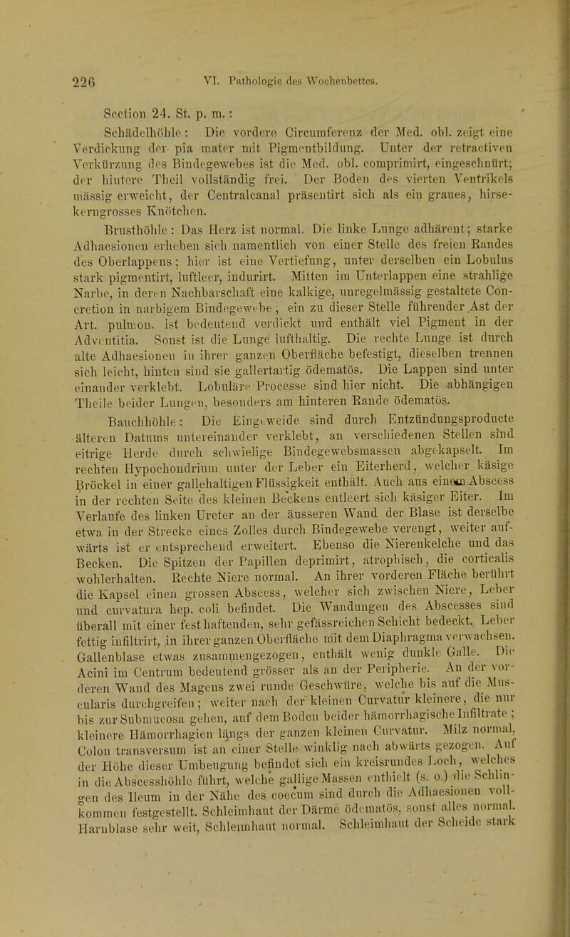 Scction 24. St. p. ra.: Schädelhöhle: Die vordere Circumferenz der Med. obl. zeigt eine Verdickung der pia mator mit Pigmentbildung. Unter der retractiven Verkürzung dos Bindegewebes ist die Med. obl. comprimirt, eingeschnürt; der hintere Theil vollständig frei. Der Boden des vierten Ventrikels massig erweicht, der Centralcanal präsentirt sich als ein graues, hirse- kerngrosses Knötchen. Brusthöhle : Das Herz ist normal. Die linke Lunge adhärent; starke Adhaesionen erheben sich namentlich von einer Stelle des freien Randes des Oberlappens; hier ist eine Vertiefung, unter derselben ein Lobulus stark pigmentirt, luftleer, indurirt. Mitten im ünterlappen eine strahlige Narbe, in den n Nachbarschaft eine kalkige, unregelmässig gestaltete Con- cretion in narbigem Bindegewebe ; ein zu dieser Stelle führender Ast der Art. pulmon. ist bedeiitend verdickt und enthält viel Pigment in der Advcntitia. Sonst ist die Lunge lufthaltig. Die rechte Lunge ist durch . alte Adhaesionen in ihrer ganzen Oberfläche befestigt, dieselben trennen sich leicht, hinten sind sie gallertartig ödematös. Die Lappen sind unter einander verklebt. Lobuläre Processe sind hier nicht. Die abhängigen Theile beider Lungen, besonders am hinteren Rande ödematös. Bauchhöhle: Die Einge weide sind durch Entzündungsproducte älteren Datums untereinander verklebt, an verschiedenen Stellen shid eitrige Herde durch schwielige Bindegewebsmassen abgekapselt. Im rechten Hypochondrium unter der Leber ein Eiterherd, welcher käsige Bröckel in einer gallehaltigen Flüssigkeit enthält. Auch aus eiueüi Abscess in der rechten Seite des kleinen Beckens entleert sich käsiger Eiter. Im Verlaufe des linken Ureter an der äusseren Wand der Blase ist derselbe etwa in der Strecke eines Zolles durch Bindegewebe verengt, weiter auf- wärts ist er entsprechend erweitert. Ebenso die Nierenkelehe und das Becken. Die Spitzen der Papillen deprimirt, atrophisch, die corticalis wohlerhalten. Rechte Niere normal. An ihrer vorderen Fläche berührt die Kapsel einen grossen Abscess, welcher sich zwischen Niere, Leber und curvatura hep. coli befindet. Die Wandungen des Abscesses sind überall mit einer fest haftenden, sehr gefässreichen Schicht bedeckt. Leber fettig infiltrirt, in ihrer ganzen Oberfläche mit dem Diaphragma verwachsen. Gallenblase etwas zusammengezogen, enthält wenig dunkU'Galle. Die Acini im Centrum bedeutend grösser als an der Peripherie. An der vor- deren Wand des Magens zwei runde Geschwüre, welche bis auf die Mus- cularis durchgreifen; weiter nach der kleinen Curvatur kleinere, die nur bis zurSubmucosa gehen, auf dem Boden beider hämorrhagische Infiltrate ; kleinere Hämorrhagien lijugs der ganzen kleinen Curvatur. Milz normal Colon transversum ist an einer Stelle winklig nach abwärts gezogen. Auf der Höhe dieser Umbeugung befindet sich ein kreisrundes Loch, welc^ies in dieAbscesshöhle führt, welche gallige Massen enthielt (s. o.) die Schlin- gen des Ileum in der Nähe des coec'um sind durch die Adhaesionen voll- kommen festgestellt. Schleimhaut der Därme ödematös, sonst alles norma . Harnblase sehr weit, Schleimhaut normal. Schleimhaut der Scheide stark