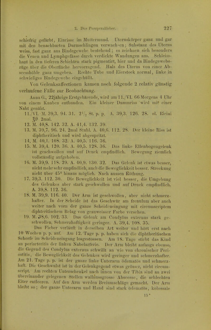 schiefrig geförbt , Einrisse im Miiltevmuiul. Utcvnskörper ganz und gur mit den benachbarten Darniscliliiigen verwach-en; Substanz des Uterus weiss, tast ganz aus Bindegewebr bestehend ; es zeichnen sich besonders die Venen und Lymphgefässe durcli verdickte Wandungen aus. Schleim- haut in den tieferen Schichten stark pigmentirt, hier und da Bindegewebs- züge über die Oberfläche hervorragend. Hals des Uterus von einer Ab- scesshöhle ganz umgeben. Rechte Tube und Eierstock normal, linke in schwieliges Bindegewebe eingehüllt. \on Gelenksaffectionen kamen noch folgende 2 relativ günstig verlaufene Fälle zur Beobachtung. AnnaG., 22jährige Erstgebärende, wird am 11./VI. 66 Morgens 4 Uhr von einem Knaben entbunden. Ein kleiner Damniriss 'wird mif einer Naht genäht. 11. /Vl. M. 39,3. 94. 31. 2^,', St. p. p. A. 39,3. 126. 28. ol. Ricini 5^ 2mal. 12. M. 40,8. 142. 32. A. 41,4. 132. 39. 13. M. 39,7. 96. 24. 2mal Stuhl. A. 40,6. 112. 28. Der kleine Riss ist diphtheritisch und wird abgespritzt. 14. M. 40,1. 108. 32. A. 40,5. 1 16. 36. 15. M. 39,4. 120. 36. A. 40,5. 128. 36. Das linke Ellenbogengelenk ist geschwollen iind auf Druck empfindlich. Bewegung ziemlich vollständig aufgehoben. 10. M. 39,9. 118. 29. A. 40,9. 130. 32. Das Gelenk ist etwas besser, nicht mehr sehr empfindlich, auch die Beweglichkeit besser. Streckung nicht über 45 hinaus möglich. Nach aussen Rothung. 17. 39,3. 112. 30. Die Beweglichkeit ist viel besser, die Umgebung des Gelenkes aber stark geschwollen und auf Druck empfindlich. A. 39,8. 112. 36. 18. M. 39,9. 116. 40. Der Arm ist geschwollen, aber nicht schmerz- hafter. In der Scheide ist das Geschwür am frenulura aber auch weiter nach vorn der ganze Scheidencingang mit circumscriptem diphteritischem Belag von grauweisser Farbe versehen. 19. M. ^8,0. 102. 33. Das Gelenk am Condylus externus stark ge- schwollen, Schmerzhaftigkeit geringer. A. 39,4. 108. 35. Das Fieber verläuft in derselben Art weiter und hört erst nach 10 Wochen p. p. auf. Am 12. Tage p. p. haben sich die diphtheritischen Schorfe im Scheideneingang losgestossen. Am 1 8. Tage stirbt das Kind an periarteritis der linken Nabelar.ferie. Der Arm bleibt anfangs ebenso, die Gegend des Condylus externus schwillt an wie von elironischer Peri- ostitis, die Beweglichkeit des Gelenkes wird geringer und schmerzhafter. Am 21. Tage p. p, ist der ganze linke Unterarm ödematos und schmerz- haft. Die Geschwulst ist in der Gelenkgegend etwas grösser, nicht circum- scripta Am rechten Unterschenkel nach innen von der Tibia sind an zwei übereinander gelegenen Stellen walliiussgrosse Abseesse, die schlechten Eiter entleeren. Auf den Arm werden Breiumschläge gemacht. Der Arm bleibt so; der ganze Unterarm und ?Tand sind stark ödematös, kolossale 15*