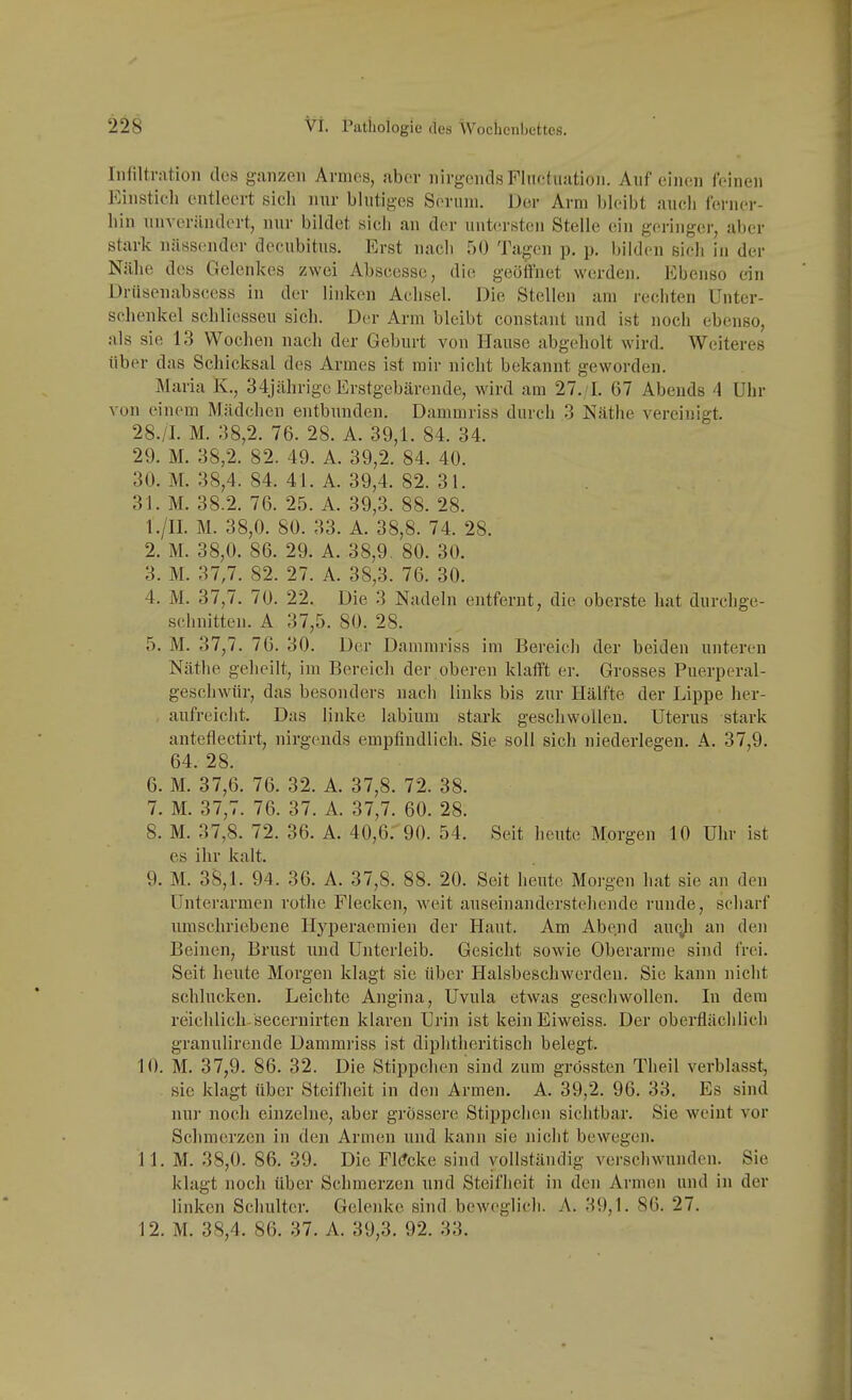 Infiltration des ganzen Armes, aber nirgends Flnotuation. Auf einen feinen Einstich entleert sich nur blutiges Serum. Der Arm bleibt auch ferner- hin unverilndort, nur bildet sich an der untersten Stelle ein geringer, aber stark nässender decubitus. Erst nach 50 Tagen p, p. bilden sich in der Nähe des Gelenkes zwei Abseesse, die geöffnet werden. Ebenso ein Driiseuabscess in der linken Achsel. Die Stellen am rechten Unter- schenkel schliesseu sich. Dvr Arm bleibt constaut und ist noch ebenso, als sie 13 Wochen nach der Geburt von Hause abgeholt wird. Weiteres über das Schicksal des Armes ist mir nicht bekannt geworden. Maria K., 34jährige Erstgebärende, wird am 27./I. 67 Abends A Uhr von einem Mädchen entbunden. Dammriss durch 3 Käthe vereinigt. 28. /I. M. 38,2. 76. 28. A. 39,1. 84. 34. 29. M. 38,2. 82. 49. A. 39,2. 84. 40. 30. M. 38,4. 84. 41. A. 39,4. 82. 31. 31. M. 38.2. 76. 25. A. 39,3. 88. 28. 1. /II. M. 38,0. 80. 33. A. 38,8. 74. 28. 2. M. 38,0. 86. 29. A. 38,9. 80. 30. 3. M. 37,7. 82. 27. A. 38,3. 76. 30. 4. M. 37,7. 70. 22. Die 3 Nadeln entfernt, die oberste hat durchge- schnitten. A 37,5. 80. 28. 5. M. 37,7. 76. 30. Der Dammriss im Bereich der beiden unteren Näthe geheilt, im Bereich der oberen klafft er. Grosses Puerperal- geschwür, das besonders nach liuks bis zur Hälfte der Lippe her- aufreicht. Das linke labium stark geschwülleu, Uterus stark anteflectirt, nirgends empfindlich. Sie soll sich niederlegen. A. 37,9. 64. 28. 6. M. 37,6. 76. 32. A. 37,8. 72. 38. 7. M. 37,7. 76. 37. A. 37,7. 60. 28. 8. M. 37,8. 72. 36. A. 40,6: 90. 54. Seit heute Morgen 10 Uhr ist es ihr kalt. 9. M. 38,1. 94. 36. A. 37,8. 88. 20. Seit heute Morgen hat sie an den Unterarmen rothe Flecken, weit auseinanderstehende runde, scharf umschriebene Hyperaemien der Haut. Am Abend auqji an den Beinen, Brust und Unterleib. Gesicht sowie Oberarme sind frei. Seit heute Morgen klagt sie über Halsbeschwerden. Sie kann nicht schlucken. Leichte Angina, Uvula etwas geschwollen. In dem reichlich-secernirten klaren Urin ist keiu Eiweiss. Der oberflächlich granulirende Dammriss ist diphtheritisch belegt. 10. M. 37,9. 86. 32. Die Stippchen sind zum grössten Theil verblasst, sie klagt über Steifheit in den Armen. A. 39,2. 96. 33. Es sind nur noch einzelne, aber grössere Stippchen sichtbar. Sie weint vor Schmerzen in den Armen und kann sie nicht bewegen. 11. M. 38,0. 86. 39. Die Fl(?cke sind vollständig verschwunden. Sie klagt noch über Schmerzen und Steifheit in den Armen und in der linken Schulter. Gelenke sind.beweglich. A. 39,1. 86. 27. 12. M. 38,4. 86. 37. A. 39,3. 92. 33.
