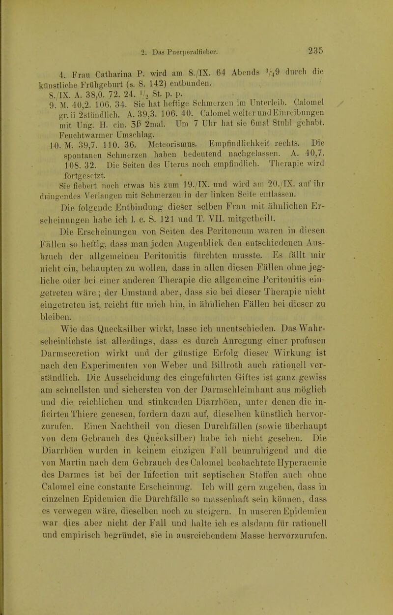 4. Frau Catharina P. wird am 8./IX. 64 Abends V,9 tlicli <3iß künstliche Frühgeburt (s. S. 142) entbunden. 8. /IX. A. 38,0. 72. 24. \/., St. p. p. 9. M. 40,2. 106. 34. Sie hat heftige Schmerzen im Unterleib. Calomel ' gr. ii 2st.ündlich. A. 39,3. 106.40. Calomel weiter und Einreibungen mit Ung. H. ein. 5ß 2mal. Um 7 Uhr hat sie 6mal Stuhl gehabt. Fenchtwarmer Umschlag. 10. M. 39,7. 110. 36. Meteorismus. Empfindlichkeit rechts. Die spontanen Schmerzen haben bedeutend nachgelassen. A. 40,7. 108. 32. Die Seiten des Uterus noch empfindlich. Therapie wird fortgesetzt. Sie fiebert noch etwas bis zum 19./IX. und wird am 20./IX. auf ihr dringendes Verlangen mit Schmerzen in der linken Seite entlassen. Die folgende Entbindung dieser selben Frau mit ähnlichen Er- scheinungen habe ich 1. c. S. 121 und T. VII. mitgetheilt. Die Erscheinungen von Seiten des Peritoneum waren in diesen Fällen so heftig, dass man jeden Augenblick den entschiedenen Aus- bruch der allgemeinen Peritonitis fürchten musste. Es fällt mir nicht ein, behaupten zu wollen, dass in allen diesen Fällen ohne jeg- liche oder bei einer anderen Therapie die allgemeine Peritonitis ein- getreten wäre; der Umstand aber, dass sie bei dieser Therapie nicht eingetreten ist, reicht für mich hin, in ähiilichen Fällen bei dieser zu bleiben. Wie das Quecksilber wirkt, lasse ich unentschieden. Das Wahr- scheinlichste ist allerdings, dass es durch Anregung einer profusen Darnisecretion wirkt und der glinstige Erfolg dieser Wirkung ist nach den Experimenten von Weber und Billroth auch rationell ver- ständlich. Die Ausscheidung des eingeführten Griftes ist ganz gewiss am schnellsten und sichersten von der Darmschleimhaut aus möglich und die reichlichen und stinkenden Diarrhöen, unter denen die iu- ficirtenThiere genesen, fordern dazu auf, dieselben künstlich hervor- zurufen. Einen Nachtheil von diesen Durchfällen (sowie überhaupt von dem Gebrauch des Quecksilber) habe ich nicht gesehen. Die Diarrhöen wurden in keinem einzigen Fall beunruhigend und die von Martin nach dem Gebrauch desGalomel beobachtete Hyperaemie des Darmes ist bei der Infection mit septischen Stoffen auch ohne Calomel eine constante Erscheinung. Ich will gern zugeben, dass in einzelnen Epidemien die Durchfälle so massenhaft sein können, dass es verwegen wäre, dieselben noch zu steigern. In unseren Epidemien war c|ies aber nicht der Fall und halte ich es alsdann für rationell und empirisch begründet, sie in ausreichendem Masse hervorzurufen.