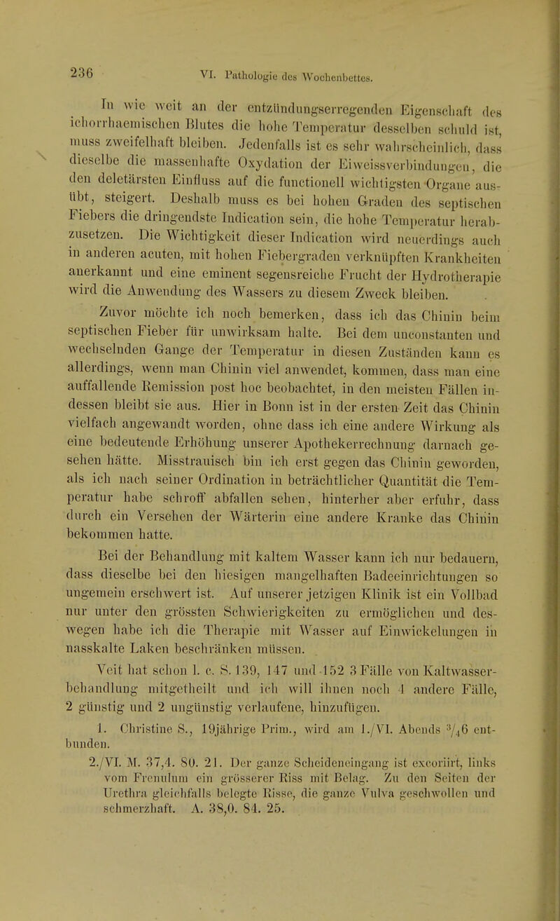 In wie weit an der entzlindungserregenden Eigenschaft des ichoi-rhaemischen Blutes die hohe 'J'emperatur desselben schuld ist, nuiss zweifelhaft bleiben. Jedenfalls ist es sehr wahrscheinlich, dass dieselbe die massenhafte Oxydation der Eiweissverbindungen, die den deletärsten Einfluss auf die functionell wichtigsten Organe aus- übt, steigert. Deshalb muss es bei hohen Graden des septischen Fiebers die dringendste Indication sein, die hohe Temperatur herab- zusetzen. Die Wichtigkeit dieser Indication wird neuerdings auch in anderen acuten, mit hohen Fiebergraden verknüpften Krankheiten anerkannt und eine eminent segensreiche Frucht der Hydrotherapie wird die Auwendung des Wassers zu diesem Zweck bleiben. Zuvor möchte ich noch bemerken, dass ich das Chinin beim septischen Fieber für unwirksam halte. Bei dem unconstanten und wechselnden Gange der Temperatur in diesen Zuständen kann es allerdings, wenn man Chinin viel anwendet, kommen, dass man eine auffallende Remission post hoc beobachtet, in den meisten Fällen in- dessen bleibt sie aus. Hier in Bonn ist in der ersten Zeit das Chinin vielfach angewandt worden, ohne dass ich eine andere Wirkung als eine bedeutende Erhöhung unserer Apothekerrechnung darnach ge- sehen hätte. Misstrauisch bin ich erst gegen das Chinin geworden, als ich nach seiner Ordination in beträchtlicher Quantität die Tem- peratur habe schroff abfallen sehen, hinterher aber erfuhr, dass durch ein Versehen der Wärterin eine andere Kranke das Chinin bekommen hatte. Bei der Behandlung mit kaltem Wasser kann ich nur bedauern, dass dieselbe bei den hiesigen mangelhaften Badeeinrichtuugen so ungemein erschwert ist. Auf unserer jetzigen Klinik ist ein Vollbad nur unter den grössten Schwierigkeiten zu ermöglichen und des- wegen habe ich die Therapie mit Wasser auf Einwickelungen in nasskalte Laken beschränken müssen. Veit hat schon 1. c. S. 139, 147 und-152 ,S Fälle von Kaltwasser- behandlung mitgetheilt und ich will ihnen noch J andere Fälle, 2 günstig und 2 ungünstig verlaufene, hinzufügen. 1. Christine S., 19jährige Prim., wird am l./VI. Abends ^/46 ent- bunden. 2./VI. M. 37,4. 80. 21. Der gunzc Sclieidenciugnng ist excoriirt, links vom Frcnuhini ein grösserer Riss mit Belag. Zu den Seiten der Urethra gleiclifalls belegte Risse, die ganze Vulva geschwollen und schmerzhaft. A. 38,0. 84. 25.