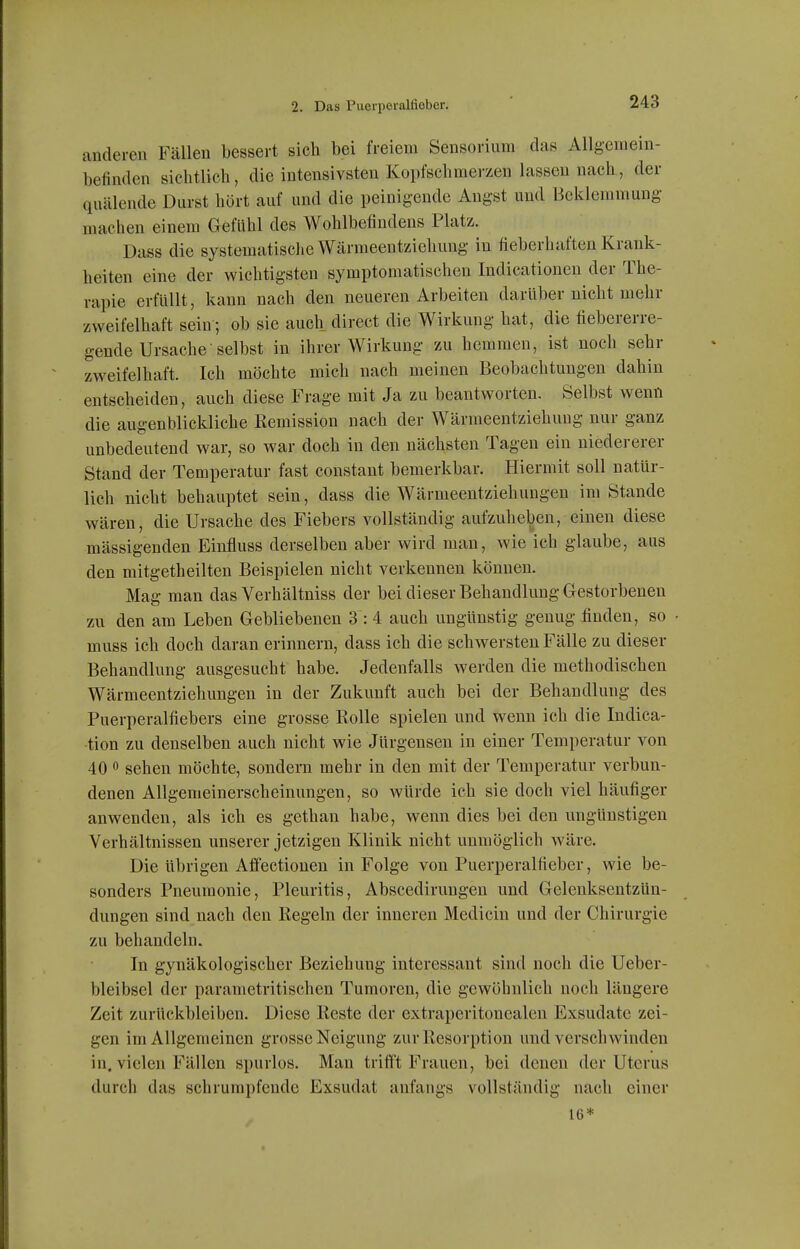 anderen Fällen bessert sieh bei freiem Sensorium das Allgemein- befinden sichtlich, die intensivsten Kopfschmerzen lassen nach, der quälende Durst hört auf und die peinigende Angst und Beklemmung machen einem Gefühl des Wohlbefindens Platz. Dass die systematisclie Wärmeentziehmig in fieberhaften Krank- heiten eine der wichtigsten symptomatischen Indicationen der The- rapie erfüllt, kann nach den neueren Arbeiten darüber nicht mehr zweifelhaft sein; ob sie auch direct die Wirkung hat, die fiebererre- gende Ursache selbst in ihrer Wirkung zu hemmen, ist noch sehr zweifelhaft. Ich möchte mich nach meinen Beobachtungen dahin entscheiden, auch diese Frage mit Ja zu beantworten. Selbst wenn die augenblickliche Remission nach der Wärmeentziehung nur ganz unbedeutend war, so war doch in den nächsten Tagen ein niedererer Stand der Temperatur fast constant bemerkbar. Hiermit soll natür- lich nicht behauptet sein, dass die Wärmeentziehungen im Stande wären, die Ursache des Fiebers vollständig aufzuheben, einen diese mässigenden Einfluss derselben aber wird man, wie ich glaube, aus den mitgetheilten Beispielen nicht verkennen können. Mag man das Verhältniss der bei dieser Behandlung Gestorbenen zu den am Leben Gebliebeneu 3 : 4 auch ungünstig genug finden, so muss ich doch daran erinnern, dass ich die schwersten Fälle zu dieser Behandlung ausgesucht habe. Jedenfalls werden die methodischen Wärmeentziehungen in der Zukunft auch bei der Behandlung des Puerperalfiebers eine grosse Rolle spielen und wenn ich die Indica- tion zu denselben auch nicht wie Jürgensen in einer Temperatur von 40 0 sehen möchte, sondern mehr in den mit der Temperatur verbun- denen Allgemeinerscheinungen, so würde ich sie doch viel häufiger anwenden, als ich es gethan habe, wenn dies bei den ungünstigen Verhältnissen unserer jetzigen Klinik nicht unmöglich wäre. Die übrigen Affectionen in Folge von Puerperalfieber, wie be- sonders Pneumonie, Pleuritis, Abscedirungen und Gelenksentzün- dungen sind nach den Regeln der inneren Medicin und der Chirurgie zu behandeln. In gynäkologischer Beziehung interessant sind noch die Ueber- bleibsel der parametritischen Tumoren, die gewöhnlich noch längere Zeit zurückbleiben. Diese Reste der extraperitonealen Exsudate zei- gen im Allgemeinen grosse Neigung zur Resorption und verschwinden in. vielen Fällen spurlos. Man trifft Frauen, bei denen der Uterus durch das schrumpfende Exsudat anfangs vollständig nach einer 16*