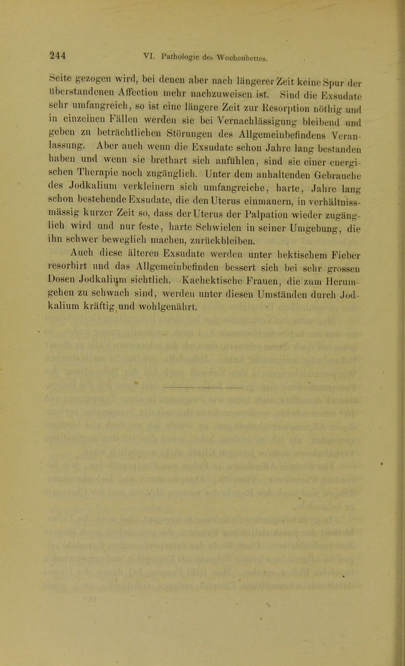 Seite gezogen wird, bei denen aber nach längerer Zeit keine Spur der überstandenen Afföction mehr nachzuweisen ist. Sind die Exsudate sehr umfangreich, so ist eine längere Zeit zur liesorption nöthig und in einzelnen Fällen werden sie bei Vernachlässigung bleibend und geben zu beträchtlichen Störungen des Allgemeinbefindens Veran- lassung. Aber auch wenn die Exsudate schon Jahre lang bestanden haben und wenn sie brethart sich anfühlen, sind sie einer energi- schen Therapie noch zugänglich. Unter dem anhaltenden Gebrauche des Jodkalium verkleinern sich umfangreiche, harte, Jahre lang schon bestehende Exsudate, die den Uterus einmauern, in verhältniss- mässig kurzer Zeit so, dass der Uterus der Palpation wieder zugäng- lich wird und nur feste, harte Schwielen in seiner Umgebung, die ihn schwer beweglich machen, zurückbleiben. Auch diese älteren Exsudate werden unter hektischem Fieber resorbirt und das Allgemeinbefinden bessert sich bei sehr grossen Dosen Jodkalii^m sichtlich. Kachektische Frauen, die zum Herum- gehen zu schwach sind, werden unter diesen Umständen durch Jod- kalium kräftig end wohlgenährt.