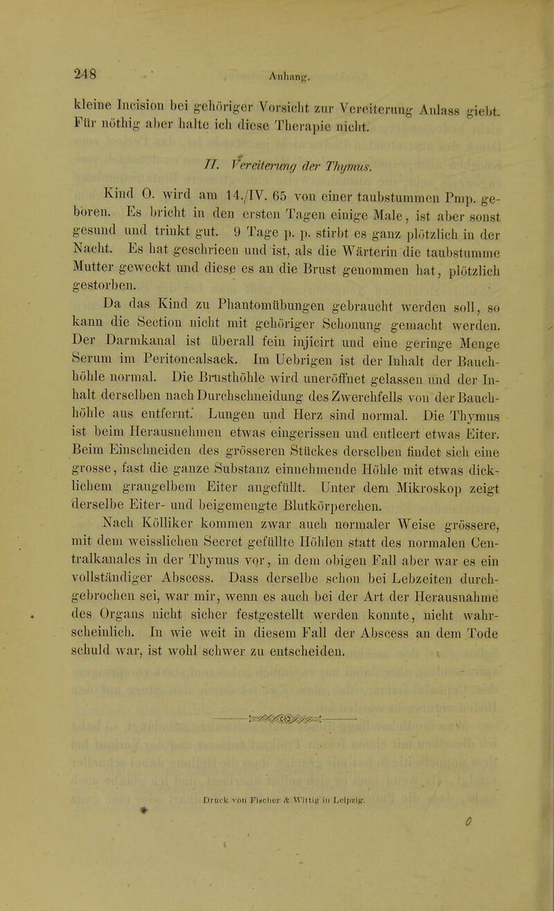 kleine Incision bei g-ehöriger Vorsicht zur Vereiterung' Anlass giel)t. Für nüthig aber lialte ich diese Therapie niclit. TT. Vereiterung dei^ Thymus. Kind 0. wird am 14./IV. 65 von einer taubstummen Pmp. ge- boren. Es bricht in den ersten Tagen einige Male, ist aber sonst gesund und trinkt gut. 9 Tage p. p. stirbt es ganz plötzlich in der Nacht. Es hat geschrieen und ist, als die Wärterin die taubstumme Mutter geweckt und diese es an die Brust genommen hat, plötzlich gestorben. Da das Kind zu Phantom Übungen gebraucht werden soll, so kann die Section nicht mit gehöriger Schonung gemacht werden. Der Darmkanal ist tiberall fein injicirt und eine geringe Menge Serum im Peritonealsack. Im Uebrigen ist der Inhalt der Bauch- höhle normal. Die Bnisthöhle wird uneröifnet gelassen und der In- halt derselben nach Durchschneidung des Zwerchfells von der Bauch- höhle aus entfernt; Lungen und Herz sind normal. Die Thymus ist beim Herausnehmen etwas eingerissen und entleert etwas Eiter. Beim Einschneiden des grösseren Stückes derselben findet sich eine grosse, fast die ganze Substanz einnehmende Höhle mit etwas dick- lichem graugelbem Eiter angefüllt. Unter dem Mikroskop zeigt derselbe Eiter- und beigemengte Blutkörperchen. Nach Kölliker kommen zwar auch normaler Weise grössere, mit dem weisslichen Secret gefüllte Höhlen statt des normalen Cen- tralkanales in der Thymus vor, in dem obigen Fall aber war es ein vollständiger Abscess. Dass derselbe schon bei Lebzeiten durch- gebrochen sei, war mir, wenn es auch bei der Art der Herausnähme des Orgaus nicht sicher festgestellt werden konnte, nicht wahr- scheinlich. In wie weit in diesem Fall der Abscess an dem Tode schuld war, ist wohl schwer zu entscheiden. Druck von Fidclier k Wiitin in LniiiziV-