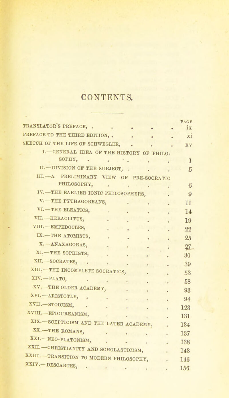 CONTENTS. PAGE TRANSLATOR S PREFACE, ..... ix PREFACE TO THE THIRD EDITION, . . . . xi SKETCH OF THE LIFE OF SCHWEGLER, . . .XV I.—GENERAL IDEA OF THE HISTORY OF PHILO- SOPHY, . - . , 2 II.—DIVISION OF THE SUBJECT, • . . 5 III. —A PRELIMINARY VIEW OF PRE-SOCRATIO PHILOSOPHY, ... 6 IV. —THE EARLIER IONIC PHILOSOPHERS, . 9 V.—THE PYTHAGOREANS, ... 11 VI. — THE ELEATICS, ... 14 VH.—HERACLITUS, . . jg VILT. —EMPEDOCLES, . . 22 IX.— THE ATOMISTS, ... 25 X.—ANAXAGORAS, ; 2£_ XI.—THE SOPHISTS, ... 30 Xn.—SOCRATES, ... XIII. —THE INCOMPLETE SOCRATICS, . 53 XIV. —PLATO, ... gg XV. —THE OLDER ACADEMY, . . 93 XVI.—ARISTOTLE, ... y4 xvn.—stoicism, .... 123 XVm.—EPICUREANISM, . . 131 XIX.—SCEPTICISM AND THE LATER ACADEMY, . 134 XX.—THE ROMANS, . . . 237 XXI.— NEO-PLATONISM, ... J3g XXII.— CHRISTIANITY AND SCHOLASTICISM, . 143 XXIII. TRANSITION TO MODERN PHILOSOPHY, . 146 XXIV. —DESCARTES, ...