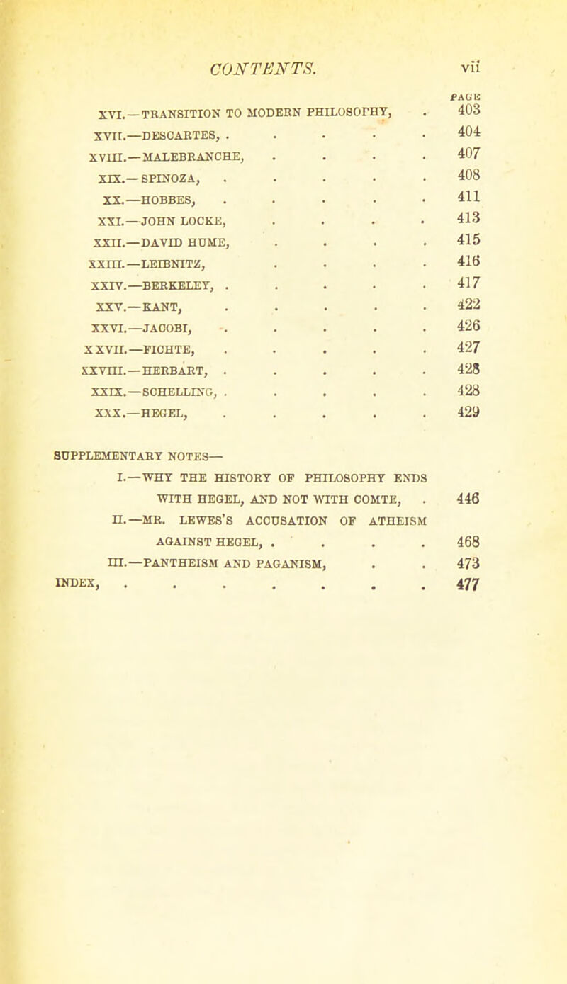 fAG E XVI. — TRANSITION TO MODERN PHILOSOPHY, . 403 XVII.—DESCARTES, ..... 404 XVIII.—MALEBRANCHE, .... 407 XIX.—SPINOZA, ..... 408 XX.—HOBBES, ..... 411 XXI.—JOHN LOCKE, .... 413 XXEt.—DAVID HUME, .... 415 XXHE. —LEIBNITZ, .... 416 XXIV. —BERKELEY, . . . . .417 XXV.— KANT, ..... 422 XXVI.—JAOOBI, ..... 426 x xvn. —FICHTE, ..... 427 SXVIII. — HERBART, ..... 428 XXLX.—SCHELLING, ..... 428 XXX.—HEGEL, ..... 429 supplementary notes— i.—why the history op philosophy ends with hegel, and not with comte, . 446 n.—mr. lewes's accusation of atheism against hegel, .... 468 dx—pantheism and paganism, . . 473 index, 477
