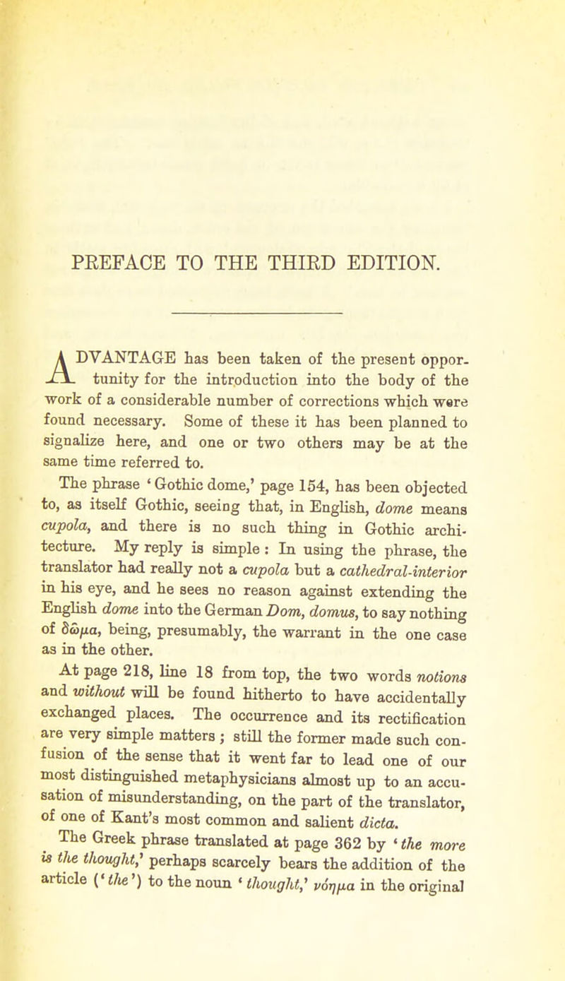 ADVANTAGE has been taken of the present oppor- tunity for the introduction into the body of the ■work of a considerable number of corrections which were found necessary. Some of these it has been planned to signalize here, and one or two others may be at the same time referred to. The phrase ' Gothic dome,' page 154, has been objected to, as itself Gothic, seeing that, in English, dome means cupola, and there is no such thing in Gothic archi- tecture. My reply is simple : In using the phrase, the translator had really not a cupola but a cathedral-interior in his eye, and he sees no reason against extending the English dome into the German Bom, domus, to say nothing of 8S>fia, being, presumably, the warrant in the one case as in the other. At page 218, line 18 from top, the two words notions and without will be found hitherto to have accidentally exchanged places. The occurrence and its rectification are very simple matters ; still the former made such con- fusion of the sense that it went far to lead one of our most distinguished metaphysicians almost up to an accu- sation of misunderstanding, on the part of the translator, of one of Kant's most common and salient dicta. The Greek phrase translated at page 362 by 'the more is tlie thought; perhaps scarcely bears the addition of the article ['the') to the noun «thought; v6Wa in the original