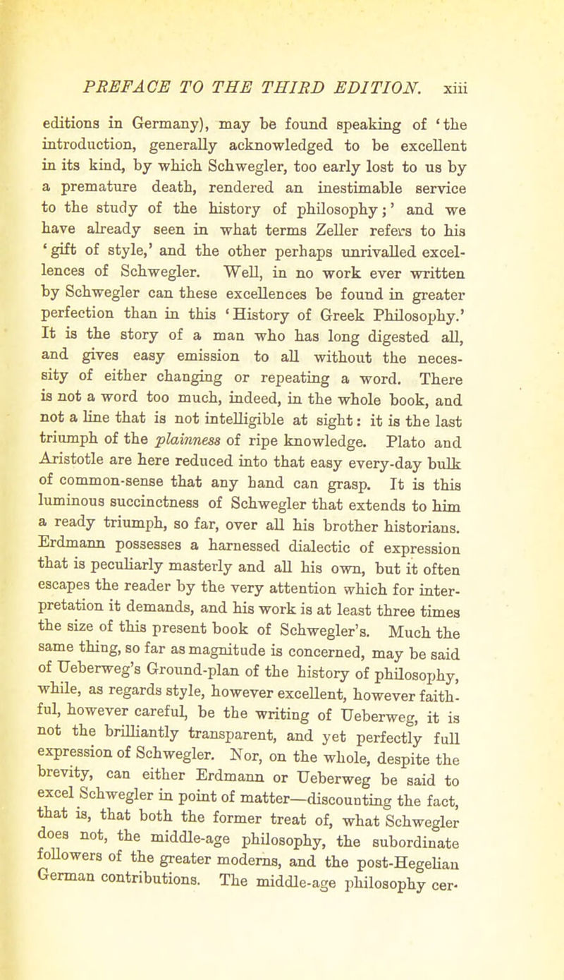 editions in Germany), may be found speaking of 'the introduction, generally acknowledged to be excellent in its kind, by which Schwegler, too early lost to us by a premature death, rendered an inestimable service to the study of the history of philosophy;' and we have already seen in what terms Zeller refers to his 'gift of style,' and the other perhaps unrivalled excel- lences of Schwegler. Well, in no work ever written by Schwegler can these excellences be found in greater perfection than in this 'History of Greek Philosophy.' It is the story of a man who has long digested all, and gives easy emission to all without the neces- sity of either changing or repeating a word. There is not a word too much, indeed, in the whole book, and not a line that is not intelligible at sight: it is the last triumph of the plainness of ripe knowledge. Plato and Aristotle are here reduced into that easy every-day bulk of common-sense that any hand can grasp. It is this luminous succinctness of Schwegler that extends to him a ready triumph, so far, over all his brother historians. Erdmann possesses a harnessed dialectic of expression that is peculiarly masterly and all his own, but it often escapes the reader by the very attention which for inter- pretation it demands, and his work is at least three times the size of this present book of Schwegler's. Much the same thing, so far as magnitude is concerned, may be said of Ueberweg's Ground-plan of the history of philosophy, while, as regards style, however excellent, however faith- ful, however careful, be the writing of Ueberweg, it is not the brilliantly transparent, and yet perfectly full expression of Schwegler. Nor, on the whole, despite the brevity, can either Erdmann or Ueberweg be said to excel Schwegler in point of matter—discounting the fact, that is, that both the former treat of, what Schwegler does not, the middle-age philosophy, the subordinate followers of the greater moderns, and the post-Hegelian German contributions. The middle-age philosophy cer-